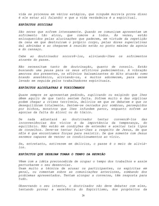 26
vida se processa em vários estágios, que ninguém morre(a prova disso
é ele estar ali falando) e que a vida verdadeira é a espiritual.
ESPÍRITOS SUICIDAS
São seres que sofrem intensamente. Quando se comunicam apresentam um
sofrimento tão atroz, que comove a todos. Às vezes, estão
enlouquecidos pelas alucinações que padecem, em virtude da repetição
da cena em que destruíram o próprio corpo, pelas dores superlativas
daí advindas e ao chegarem à reunião estão no ponto máximo da agonia
e do cansaço.
Cabe ao doutrinador socorrê-los, aliviando-lhes os sofrimentos
através do passe.
Não necessitam tanto de doutrinação, quanto de consolo. Estão
buscando uma pausa para os seus aflitivos padecimentos. A vibração
amorosa dos presentes, os eflúvios balsamizantes do Alto atuarão como
brando anestésico, aliviando-os, e muitos adormecem, para serem
levado em seguida pelos trabalhadores espirituais.
ESPÍRITOS ALCOÓLATRAS E TOXICÔMANOS
Quase sempre se apresentam pedindo, suplicando ou exigindo que lhes
dêem aquilo de que tanto sentem falta. Sofrem muito e das súplicas
podem chegar a crises terríveis, delírios em que se debatem e que os
desequilibram totalmente. Sentem-se cercados por sombras, perseguidos
por bichos, monstros que lhes infundem pavor, enquanto sofrem as
agonias da falta do álcool ou do tóxico.
De nada adiantará ao doutrinador tentar convencê-los das
inconveniências dos vícios e da importância da temperança, do
equilíbrio. Não estão em condições de entender e aceitar tais tipos
de conselhos. Deve-se tentar falar-lhes a respeito de Jesus, de que
nEle é que encontramos forças para resistir. De que somente com Jesus
seremos capazes de vencer os condicionamentos ao vício.
Se, entretanto, estiverem em delírios, o passe é o meio de aliviá-
los.
ESPÍRITOS QUE DESEJAM TOMAR O TEMPO DA REUNIÃO
Vêem com a idéia preconcebida de ocupar o tempo dos trabalhos e assim
perturbarem o seu desenrolar.
Usam muito a técnica de acusar os participantes, os espíritas em
geral, ou comentam sobre as comunicações anteriores, zombando dos
problemas apresentados. Tentam alongar a conversa, têm resposta para
tudo.
Observando o seu intento, o doutrinador não deve debater com eles,
tentando provar a excelência do Espiritismo, dos propósitos da
 
