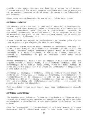 27
reunião e dos espíritas, mas sim levá-los a pensar em si mesmos.
Procurar convencê-los de que enquanto analisam, criticam ou perseguem
outras pessoas, esquecem-se de si mesmo, de buscar a sua felicidade e
paz interior.
Quase nunca são esclarecidos de uma só vez. Voltam mais vezes.
ESPÍRITOS IRÔNICOS
São difíceis para o diálogo. E, geralmente, sendo muito inteligentes,
usam a ironia como agressão. Ferem o doutrinador e os participantes
com os comentários mais irônicos e contundentes. Ironizam os
espíritas, acusando-os de usarem máscara; de se fingirem de santos;
de artifícios dos quais, dizem, utilizam para catequizar os incautos;
de usar magia, hipnotismo, etc.
Alguns revelam que seguem os participantes da reunião para vigiar-
lhes os passos e que ninguém faz nada do que prega.
Em hipótese alguma deve-se ficar agastado ou melindrado com isso. É,
aliás, o que almejam. Pelo contrário, devemos aceitar as críticas
ferinas, inclusive porque apresentam grande fundo de verdade. Essa
aceitação é a melhor resposta. A humildade sincera, verdadeira,
nascida da compreensão de que em realidade somos ainda muito
imperfeitos.
Tentar defender-se, mostrar que os espíritas trabalham muito, que
naquele Centro se produz muito, é absolutamente ineficaz. Será até
demonstração de vaidade de nossa parte, visto que temos ciência de
nossa indigência espiritual e do pouco que produzimos e progredimos.
E eles sabem disto.
Aceitando as acusações e sentindo, acima de tudo, o quanto existe de
razão no que falam, eles aos poucos se desarmarão. Simultaneamente ir
conscientizando-os do verdadeiro estado em que se encontram; da
profunda solidão em que vivem, afastados dos seus afetos mais caros;
que, em realidade, são profundamente infelizes -- eis alguns dos
pontos que podem ser abordados.
Tais entidades voltam mais vezes, pois esse esclarecimento demanda
tempo.
ESPÍRITOS DESAFIANTES
Vêm desafiar-nos. Julgam-se fortes, invulneráveis e utilizam-se desse
recurso para amedrontar. Ameaçam os presentes com as mais variadas
perseguições e desafiam-nos a que prossigamos interferindo em seus
planos.
Cabe ao doutrinador ir encaminhando o diálogo, atento a alguma
observação que o comunicante fizer e que sirva como base para
 