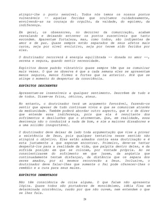 28
atingir-lhe o ponto sensível. Todos nós temos os nossos pontos
vulneráveis -- aquelas feridas que ocultamos cuidadosamente,
envolvendo-as na couraça do orgulho, da vaidade, do egoísmo, da
indiferença.
Em geral, os obsessores, no decorrer da comunicação, acabam
resvalando e deixando entrever os pontos suscetíveis que tanto
escondem. Aparentam fortaleza, mas, como todos, são indigentes de
amor e de paz. Quase sempre estão separados de seus afetos mais
caros, seja por nível evolutivo, seja por terem sido feridos por
eles.
O doutrinador recorrerá à energia equilibrada -- dosada no amor --,
serena e segura, quando sentir necessidade.
Espíritos desse padrão vibratório quase sempre têm que se comunicar
mais vezes. O que se observa é que a cada semana eles se apresentam
menos seguros, menos firmes e fortes que na anterior. Até que se
atinge o momento do despertar da consciência.
ESPÍRITOS DESCRENTES
Apresentam-se insensíveis a qualquer sentimento. Descrêem de tudo e
de todos. Dizem-se frios, céticos, ateus.
No entanto, o doutrinador terá um argumento favorável, fazendo-os
sentir que apesar de tudo continuam vivos e que se comunicam através
da mediunidade. Também poderá abordar outro aspecto, que é o de dizer
que entende essa indiferença, pois que ela é resultante dos
sofrimentos e desilusões que o atormentam. Que, em realidade, essa
descrença não o conduzirá a nada de bom, e sim a maiores dissabores e
a uma solidão insuportável.
O doutrinador deve deixar de lado toda argumentação que vise a provar
a existência de Deus, pois qualquer tentativa nesse sentido não
atingirá o objetivo. Eles estão armados contra essa doutrinação e é
esta justamente a que esperam encontrar. Primeiro, deve-se tentar
despertá-los para a realidade da vida, que palpita dentro deles, e da
sofrida posição em que se colocam, por vontade própria. Ao se
conscientizarem do sofrimento em que jazem, da angústia que
continuadamente tentam disfarçar, da distância que os separa dos
seres amados, por si mesmos recorrerão a Deus. Inclusive, o
doutrinador deve falar-lhes que somente o Pai pode oferecer-lhes o
remédio e a cura para seus males.
ESPÍRITOS DEMENTADOS
Não têm consciência de coisa alguma. O que falam não apresenta
lógica. Quase todos são portadores de monoideísmo, idéia fixa em
determinada ocorrência, razão por que não ouvem, nem entendem o que
se lhes fala.
 
