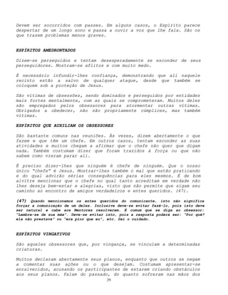 29
Devem ser socorridos com passes. Em alguns casos, o Espírito parece
despertar de um longo sono e passa a ouvir a voz que lhe fala. São os
que trazem problemas menos graves.
ESPÍRITOS AMEDRONTADOS
Dizem-se perseguidos e tentam desesperadamente se esconder de seus
perseguidores. Mostram-se aflitos e com muito medo.
É necessário infundir-lhes confiança, demonstrando que ali naquele
recinto estão a salvo de qualquer ataque, desde que também se
coloquem sob a proteção de Jesus.
São vítimas de obsessões, sendo dominados e perseguidos por entidades
mais fortes mentalmente, com as quais se comprometeram. Muitos deles
são empregados pelos obsessores para atormentar outras vítimas.
Obrigados a obedecer, não são propriamente cúmplices, mas também
vítimas.
ESPÍRITOS QUE AUXILIAM OS OBSESSORES
São bastante comuns nas reuniões. Às vezes, dizem abertamente o que
fazem e que têm um chefe. Em outros casos, tentam esconder as suas
atividades e muitos chegam a afirmar que o chefe não quer que digam
nada. Também costumam dizer que foram trazidos à força ou que não
sabem como vieram parar ali.
É preciso dizer-lhes que ninguém é chefe de ninguém. Que o nosso
único “chefe” é Jesus. Mostrar-lhes também o mal que estão praticando
e do qual advirão sérias consequências para eles mesmos. É de bom
alvitre mencionar que o chefe no qual tanto acreditam em verdade não
lhes deseja bem-estar e alegrias, visto que não permite que sigam seu
caminho ao encontro de amigos verdadeiros e entes queridos. (47).
(47) Quando mencionamos os entes queridos do comunicante, isto não significa
forçar a comunicação de um deles. Inclusive deve-se evitar fazê-lo, pois isto deve
ser natural e cabe aos Mentores resolverem. É comum que se diga ao obsessor:
“Lembre-se de sua mãe”. Deve-se evitar isto, pois a resposta poderá ser: “Por quê?
ela não prestava” ou “era pior que eu”, etc. Daí o cuidado.
ESPÍRITOS VINGATIVOS
São aqueles obsessores que, por vingança, se vinculam a determinadas
criaturas.
Muitos declaram abertamente seus planos, enquanto que outros se negam
a comentar suas ações ou o que desejam. Costumam apresentar-se
enraivecidos, acusando os participantes de estarem criando obstáculos
aos seus planos. Falam do passado, do quanto sofreram nas mãos dos
 