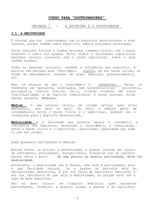 3
CURSO PARA “DOUTRINADORES”
UNIDADE I - A DOUTRINA E O DOUTRINADOR
I.1 A MEDIUNIDADE
É natural que nos comuniquemos com os espíritos desencarnados e eles
conosco, porque também somos Espíritos, embora estejamos encarnados.
Pelos sentidos físicos e órgãos motores, tomamos contato com o mundo
corpóreo e sobre ele agimos. Pelos órgãos e faculdades espirituais
mantemos contato constante com o mundo espiritual, sobre o qual
também atuamos.
Todas as pessoas, portanto, recebem a influência dos espíritos. A
maioria nem percebe esse intercâmbio oculto, em seu mundo íntimo, na
forma de pensamentos, estados de alma, impulsos, pressentimentos,
etc.
Mas, há pessoas em que o intercâmbio é ostensivo. Nelas, os
fenômenos são marcantes, acentuados, bem característicos( psicofonia,
psicografia, efeitos físicos, etc.), ficando evidente uma outra
individualidade, a do Espírito comunicante. A essas pessoas, Allan
Kardec denomina médiuns.
Médium é uma palavra neutra, de origem latina; quer dizer
medianeiro, que está no meio. De fato, o médium serve de
intermediário entre o mundo físico e o espiritual, podendo ser o
intérprete para o Espírito desencarnado.
Mediunidade é a faculdade que permite sentir e transmitir a
influência dos Espíritos, ensejando o intercâmbio, a comunicação,
entre o mundo físico e o espiritual. (Faculdade: capacidade que pode
ou não ser usada).
Quem apresenta perturbação é médium?
Muitas vezes, ao eclodir a mediunidade, a pessoa costuma dar sinais
de sofrimento, perturbação, desequilíbrio. Firmou-se até um conceito
errado entre o povo: se uma pessoa se mostra perturbada, deve ter
mediunidade.
Entretanto, a mediunidade não é doença, nem leva à perturbação, pois
é uma faculdade natural. Se a pessoa se perturba ante as
manifestações mediúnicas, é por sua falta de equilíbrio emocional e
por sua ignorância do que seja a mediunidade, ou porque está sob a
ação de maus Espíritos.
Não se deve colocar em trabalho mediúnico quem apresente
perturbações. Primeiro, é preciso ajudar a pessoa a se equilibrar
 