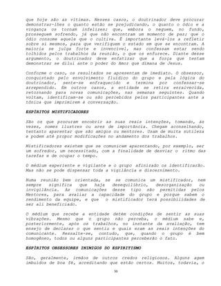 30
que hoje são as vítimas. Nesses casos, o doutrinador deve procurar
demonstrar-lhes o quanto estão se prejudicando, o quanto o ódio e a
vingança os tornam infelizes; que, embora o neguem, no fundo,
prosseguem sofrendo, já que não encontram um momento de paz; que o
ódio consome aquele que o cultiva. É importante levá-los a refletir
sobre si mesmos, para que verifiquem o estado em que se encontram. A
maioria se julga forte e invencível, mas confessam estar sendo
tolhidos pelos trabalhos da reunião, o que os enfurece. Diante desse
argumento, o doutrinador deve enfatizar que a força que tentam
demonstrar se dilui ante o poder do Amor que dimana de Jesus.
Conforme o caso, os resultados se apresentam de imediato. O obsessor,
conquistado pelo envolvimento fluídico do grupo e pela lógica do
doutrinador, sente-se enfraquecido e termina por confessar-se
arrependido. Em outros casos, a entidade se retira enraivecida,
retornando para novas comunicações, nas semanas seguintes. Quando
voltam, identificam-se ou são percebidos pelos participantes ante a
tônica que imprimirem à conversação.
ESPÍRITOS MISTIFICADORES
São os que procuram encobrir as suas reais intenções, tomando, às
vezes, nomes ilustres ou ares de importância. Chegam aconselhando,
tentanto aparentar que são amigos ou mentores. Usam de muita sutileza
e podem até propor modificações no andamento dos trabalhos.
Mistificadores existem que se comunicam aparentando, por exemplo, ser
um sofredor, um necessitado, com a finalidade de desviar o rítmo das
tarefas e de ocupar o tempo.
O médium experiente e vigilante e o grupo afinizado os identificarão.
Mas não se pode dispensar toda a vigilância e discernimento.
Numa reunião bem orientada, se se comunica um mistificador, nem
sempre significa que haja desequilíbrio, desorganização ou
invigilância. As comunicações desse tipo são permitidas pelos
Mentores, para avaliar a capacidade do grupo e porque sabem o
rendimento da equipe, e que o mistificador terá possibilidades de
ser ali beneficiado.
O médium que recebe a entidade detém condições de sentir as suas
vibrações. Mesmo que o grupo não perceba, o médium sabe e,
posteriormente, após os trabalhos, no instante da avaliação, tem
ensejo de declarar o que sentiu e quais eram as reais intenções do
comunicante. Ressalte-se, contudo, que, quando o grupo é bem
homogêneo, todos ou alguns participantes perceberão o fato.
ESPÍRITOS OBSESSORES INIMIGOS DO ESPIRITISMO
São, geralmente, irmãos de outros credos religiosos. Alguns agem
imbuídos de boa fé, acreditando que estão certos. Muitos, todavia, o
 