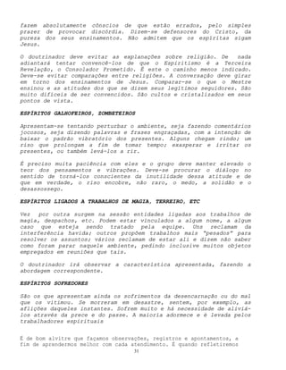 31
fazem absolutamente cônscios de que estão errados, pelo simples
prazer de provocar discórdia. Dizem-se defensores do Cristo, da
pureza dos seus ensinamentos. Não admitem que os espíritas sigam
Jesus.
O doutrinador deve evitar as explanações sobre religião. De nada
adiantará tentar convencê-los de que o Espiritismo é a Terceira
Revelação, o Consolador Prometido. É este o caminho menos indicado.
Deve-se evitar comparações entre religiões. A conversação deve girar
em torno dos ensinamentos de Jesus. Comparar-se o que o Mestre
ensinou e as atitudes dos que se dizem seus legítimos seguidores. São
muito difíceis de ser convencidos. São cultos e cristalizados em seus
pontos de vista.
ESPÍRITOS GALHOFEIROS, ZOMBETEIROS
Apresentam-se tentando perturbar o ambiente, seja fazendo comentários
jocosos, seja dizendo palavras e frases engraçadas, com a intenção de
baixar o padrão vibratório dos presentes. Alguns chegam rindo; um
riso que prolongam a fim de tomar tempo; exasperar e irritar os
presentes, ou também levá-los a rir.
É preciso muita paciência com eles e o grupo deve manter elevado o
teor dos pensamentos e vibrações. Deve-se procurar o diálogo no
sentido de torná-los conscientes da inutilidade dessa atitude e de
que em verdade, o riso encobre, não raro, o medo, a solidão e o
desassossego.
ESPÍRITOS LIGADOS A TRABALHOS DE MAGIA, TERREIRO, ETC
Vez por outra surgem na sessão entidades ligadas aos trabalhos de
magia, despachos, etc. Podem estar vinculados a algum nome, a algum
caso que esteja sendo tratado pela equipe. Uns reclamam da
interferência havida; outros propõem trabalhos mais “pesados” para
resolver os assuntos; vários reclamam de estar ali e dizem não saber
como foram parar naquele ambiente, pedindo inclusive muitos objetos
empregados em reuniões que tais.
O doutrinador irá observar a característica apresentada, fazendo a
abordagem correspondente.
ESPÍRITOS SOFREDORES
São os que apresentam ainda os sofrimentos da desencarnação ou do mal
que os vitimou. Se morreram em desastre, sentem, por exemplo, as
aflições daqueles instantes. Sofrem muito e há necessidade de aliviá-
los através da prece e do passe. A maioria adormece e é levada pelos
trabalhadores espirituais
É de bom alvitre que façamos observações, registros e apontamentos, a
fim de aprendermos melhor com cada atendimento. É quando refletiremos
 