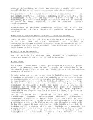 32
sobre as dificuldades, as falhas que cometemos e também fixaremos a
experiência boa de que fomos instrumentos pela via da intuição.
Uma providência indispensável na doutrinação é procurarmos sentir em
que posição evolutiva se encontra o sofredor, ou seja, enquadrá-lo na
classificação de “O Livro dos Espíritos”. É necessário ver além do
sofrimento, para sentir pela reação do Espírito onde ele se encontra
do ponto de vista evolutivo, a fim de podermos atendê-lo
convenientemente.
Acrescentamos as seguintes observações colhidas aqui e ali, nas
experimentações práticas a respeito das presenças amigas em nossas
reuniões:
• Mentores do Trabalho Mediúnico e Benfeitores Espirituais
Quando se comunicam por psicofonia, normalmente o fazem no princípio
ou no final para nos trazer instruções. Não costumam, se
comunicar( psicofonia) enquanto sofredores estão incorporados, por ser
necessário que todos nós os escutemos. Pode acontecer, o que é raro,
participarem da Doutrinação.
• Espíritos em Recuperação
Vêm por anuência dos Mentores para, através da constatação dos
benefícios auferidos com a reunião, nos estimularem.
• Familiares
Não é comum a comunicação, a menos que estejam em tratamento; quando
estão, são atendidos como os demais. Quando já recuperados ou em
recuperação podem assumir o papel de cooperadores e como tal trazerem
mensagens de estímulos.
Um outro autor que se reporta aos tipos de Espíritos que se comunicam
é Hermínio de Miranda(4). O seu é um trabalho de fôlego. Ele se detém
no aprofundamento do perfil psicológico das Entidades que se vinculam
às organizações infelizes do Mundo Espiritual voltadas para o esforço
de disseminar o terror e a ignorância como meios de perpetuarem as
estruturas de dominação à frente das quais se colocaram. São os
Espíritos que na Terra se fascinaram pelo poder e o exerceram
inescrupulosamente, os quais, de retorno ao Mundo Espiritual
reassumem velhos compromissos com a maldade e o crime, a opressão de
consciências.
São os Dirigentes das Organizações voltadas para o Mal, os
Planejadores, Juristas, Religiosos(sem religião), Intelectuais,
Obsessores, Vingadores e Magos, todos eles desfilando as suas
terríveis contradições a espera de que o amor regenere as suas almas
arrebentando a couraça de fluídos pesados que bloqueiam a penetração
da luz até o âmago de suas consciências, onde dormita a realidade do
Espírito imortal e eterno. Adverte-nos Hermínio que a apreensão aos
grupos, muitas vezes é o único meio de que dispõem os Mentores para
trazê-los à doutrinação, já que nem sempre é possível outras
motivações nessas almas, senão o rancor e o ódio. Primeiro vêm suas
 