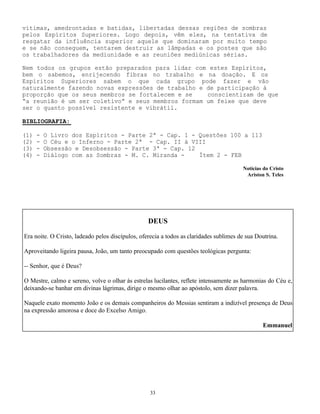 33
vítimas, amedrontadas e batidas, libertadas dessas regiões de sombras
pelos Espíritos Superiores. Logo depois, vêm eles, na tentativa de
resgatar da influência superior aquele que dominaram por muito tempo
e se não conseguem, tentarem destruir as lâmpadas e os postes que são
os trabalhadores da mediunidade e as reuniões mediúnicas sérias.
Nem todos os grupos estão preparados para lidar com estes Espíritos,
bem o sabemos, enrijecendo fibras no trabalho e na doação. E os
Espíritos Superiores sabem o que cada grupo pode fazer e vão
naturalmente fazendo novas expressões de trabalho e de participação à
proporção que os seus membros se fortalecem e se conscientizam de que
“a reunião é um ser coletivo” e seus membros formam um feixe que deve
ser o quanto possível resistente e vibrátil.
BIBLIOGRAFIA:
(1) - O Livro dos Espíritos - Parte 2ª - Cap. 1 - Questões 100 a 113
(2) - O Céu e o Inferno - Parte 2ª - Cap. II à VIII
(3) - Obsessão e Desobsessão - Parte 3ª - Cap. 12
(4) - Diálogo com as Sombras - M. C. Miranda - Ítem 2 - FEB
Notícias do Cristo
Ariston S. Teles
DEUS
Era noite. O Cristo, ladeado pelos discípulos, oferecia a todos as claridades sublimes de sua Doutrina.
Aproveitando ligeira pausa, João, um tanto preocupado com questões teológicas pergunta:
-- Senhor, que é Deus?
O Mestre, calmo e sereno, volve o olhar às estrelas lucilantes, reflete intensamente as harmonias do Céu e,
deixando-se banhar em divinas lágrimas, dirige o mesmo olhar ao apóstolo, sem dizer palavra.
Naquele exato momento João e os demais companheiros do Messias sentiram a indizível presença de Deus
na expressão amorosa e doce do Excelso Amigo.
Emmanuel
 