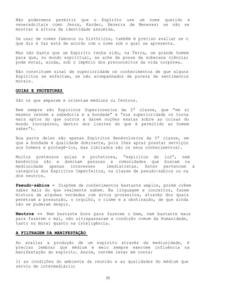 35
Não poderemos permitir que o Espírito use um nome querido e
venerado(tais como Jesus, Kardec, Bezerra de Menezes) se não se
mostrar à altura da identidade assumida.
Se usar de nomes famosos ou históricos, também é preciso avaliar se o
que diz e faz está de acordo com o nome sob o qual se apresenta.
Mas não basta que um Espírito tenha sido, na Terra, um grande homem
para que, no mundo espiritual, se ache de posse da soberana ciência;
pode estar, ainda, sob o império dos preconceitos da vida corpórea.
Não constituem sinal de superioridade os conhecimentos de que alguns
Espíritos se enfeitam, se não acompanhados de pureza de sentimentos
morais.
GUIAS E PROTETORES
São os que amparam e orientam médiuns ou Centros.
Nem sempre são Espíritos Superiores(os da 2ª classe, que “em si
mesmos reúnem a sabedoria e a bondade” e “sua superioridade os torna
mais aptos do que outros a darem noções exatas sobre as coisas do
mundo incorpóreo, dentro dos limites do que é permitido ao homem
saber”).
Boa parte deles são apenas Espíritos Benévolos(os da 5ª classe, em
que a bondade é qualidade dominante, pois lhes apraz prestar serviços
aos homens e protegê-los, mas limitados são os seus conhecimentos).
Muitos pretensos guias e protetores, “espíritos de luz”, nem
benévolos são e dominam pessoas e comunidades que buscam na
mediunidade apenas interesses imediatistas. Estes pertencem à
categoria dos Espíritos Imperfeitos, na classe de pseudo-sábios ou na
dos neutros.
Pseudo-sábios - Dispõem de conhecimentos bastante amplos, porém crêem
saber mais do que realmente sabem. Na linguagem e conceitos, fazem
mistura de algumas verdades com erros grosseiros, através dos quais
penetram a presunção, o orgulho, o ciúme e a obstinação, de que ainda
não se puderam despir.
Neutros -- Nem bastante bons para fazerem o bem, nem bastante maus
para fazerem o mal, não ultrapassaram a condição comum da Humanidade,
tanto no moral quanto na inteligência.
A FILTRAGEM DA MANIFESTAÇÃO
Ao avaliar a produção de um espírito através da mediunidade, é
preciso lembrar que médium e meio sempre exercem influência na
manifestação do espírito. Assim, convém levar em conta:
1) as condições do ambiente da reunião e as qualidades do médium que
serviu de intermediário;
 