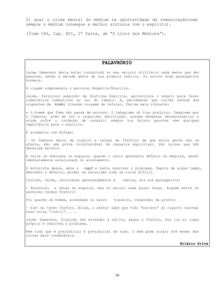 36
2) qual o clima mental do médium na oportunidade da comunicação(nem
sempre o médium consegue a melhor sintonia com o espírito).
(Ítem 186, Cap. XVI, 2ª Parte, de “O Livro dos Médiuns”).
PALAVRÓRIO
Jaime Damaceno devia estar conduzindo no seu veículo utilitário nada menos que dez
pessoas, sendo a metade gente de sua própria família. Os outros eram passageiros
normais.
A viagem compreendia o percurso Anápolis/Brasília.
Jaime, fervoroso seguidor da Doutrina Espírita, aproveitava o ensejo para fazer
comentários combativos ao uso do tabaco. E, percebendo que talvez nenhum dos
ocupantes da kombi tivesse coragem de refutar, fez-se mais vibrante:
- O homem que fuma não passa de escravo. O tabagismo só traz prejuízo. Imaginem que
o fumante, além de ter o organismo danificado, assume despesas desnecessárias e
ainda sofre o incômodo de conduzir sempre nos bolsos pacotes sem qualquer
importância para o espírito.
E arrematou com ênfase:
- Os famosos maços de cigarro e caixas de fósforos de que muita gente não se
afasta, são uma prova incontestável de cegueira espiritual. São coisas que não
deveriam existir.
A noite já dominava os espaços, quando o carro apresenta defeito na máquina, sendo
imediatamente estacionado no acostamento.
O motorista desce, abre o capô e tenta resolver o problema. Depois de algum tempo,
descobre o defeito, porém, na escuridão tudo se torna difícil.
Contudo, Jaime, retornando apressadamente à cabine, diz aos passageiros:
- Encontrei a causa do enguiço, mas no escuro nada posso fazer. Alguém entre os
senhores conduz fósforo?
Foi quando um homem, acomodado no banco trazeiro, respondeu de pronto:
- Sim! eu tenho fósforo. Aliás, o senhor sabe que todo “escravo” do cigarro carrega
essa coisa “inútil”. . .
Jaime Damaceno, fingindo não entender a sátira, pegou o fósforo, fez luz no lugar
próprio e resolveu o problema.
Nem tudo que é prejudicial é prejudicial em tudo. O bem pode surgir até mesmo das
coisas mais condenáveis.
Hilário Silva
 
