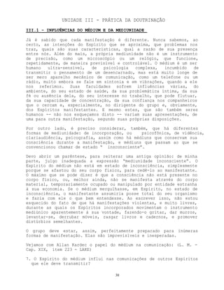 38
UNIDADE III - PRÁTICA DA DOUTRINAÇÃO
III.1 - INFLUÊNCIAS DO MÉDIUM E DA MEDIUNIDADE
Já é sabido que cada manifestação é diferente. Nunca sabemos, ao
certo, as intenções do Espírito que se aproxima, que problemas nos
traz, quais são suas características, qual a razão de sua presença
entre nós. Além do mais, a própria mediunidade não é um instrumento
de precisão, como um microscópio ou um relógio, que funcione,
repetidamente, de maneira previsível e controlável. O médium é um ser
humano ultra-sensível, de psicologia complexa, incumbido de
transmitir o pensamento de um desencarnado, mas está muito longe de
ser mero aparelho mecânico de comunicação, como um telefone ou um
rádio, muito embora se fale em sintonia e em vibrações, quando a ele
nos referimos. Suas faculdades sofrem influências várias, do
ambiente, do seu estado de saúde, da sua problemática íntima, da sua
fé ou ausência dela, do seu interesse no trabalho, que pode flutuar,
da sua capacidade de concentração, da sua confiança nos companheiros
que o cercam e, especialmente, no dirigente do grupo e, obviamente,
dos Espíritos manifestantes. E mesmo estes, que são também seres
humanos -- não nos esqueçamos disto -- variam suas apresentações, de
uma para outra manifestação, segundo suas próprias disposições.
Por outro lado, é preciso considerar, também, que há diferentes
formas de mediunidade: de incorporação, ou psicofônica, de vidência,
clariaudiência, psicografia, assim como há médiuns que conservam sua
consciência durante a manifestação, e médiuns que passam ao que se
convencionou chamar de estado “ insconsciente”.
Devo abrir um parêntese, para reiterar uma antiga opinião: de minha
parte, julgo inadequada a expressão “mediunidade inconsciente”. O
Espírito do médium não está em estado de inconsciência, simplesmente
porque se afastou do seu corpo físico, para cedê-lo ao manifestante.
O máximo que se pode dizer é que a consciência não está presente no
corpo físico, ou, melhor ainda, não se manifesta através do corpo
material, temporariamente ocupado ou manipulado por entidade estranha
à sua economia. Se o médium mergulhasse, em Espírito, no estado de
inconsciência, o manifestante assumiria posse total do seu organismo
e faria com ele o que bem entendesse. Ao escrever isso, não estou
esquecido do fato de que há manifestações violentas, e muito livres,
durante as quais os Espíritos incorporados movimentam o instrumento
mediúnico aparentemente à sua vontade, fazendo-o gritar, dar murros,
levantar-se, derrubar móveis, rasgar livros e cadernos, e promover
distúrbios semelhantes.
O grupo deve estar, assim, perfeitamente preparado para inúmeras
formas de manifestação. Elas são imprevisíveis e inesperadas.
Vejamos com Allan Kardec o papel do médium na comunicação: (L. M. -
Cap. XIX, ítem 223 - LAKE)
7. O Espírito do médium influi nas comunicações de outros Espíritos
que ele deve transmitir?
 