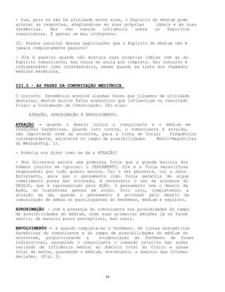 39
- Sim, pois se não há afinidade entre eles, o Espírito do médium pode
alterar as respostas, adaptando-as às suas próprias idéais e às suas
tendências. Mas não exerce influência sobre os Espíritos
comunicantes. É apenas um mau intérprete.
10. Parece resultar dessas explicações que o Espírito do médium não é
jamais completamente passivo?
- Ele é passivo quando não mistura suas próprias idéias com as do
Espírito comunicante, mas nunca se anula por completo. Seu concurso é
indispensável como intermediário, mesmo quando se trata dos chamados
médiuns mecânicos.
III.2 - AS FASES DA COMUNICAÇÃO MEDIÚNICA
O conjunto fenomênico envolve algumas fases que julgamos de utilidade
destacar, dentre muitos fatos acessórios que influenciam no resultado
final: a Consumação da Comunicação. São elas:
ATRAÇÃO, APROXIMAÇÃO E ENVOLVIMENTO.
ATRAÇÃO - quando o desejo coloca o comunicante e o médium em
condições harmônicas. Quando isto ocorre, o comunicante é atraído,
não importando onde se encontre, para a linha de força( frequência)
correspondente, existente no campo de possibilidades Mento-Magnéticas
do Médium(Fig. 1).
- Poderia nos dizer como se dá a ATRAÇÃO?
- Nos Universos existe uma poderosa força que a grande maioria dos
homens insiste em ignorar: o PENSAMENTO. Ele é a força maravilhosa
responsável por tudo quanto existe. Tal o ser pensante, tal a obra.
Entretanto, para que o pensamento como força geratriz de algum
cometimento possa ser acionado, é necessário o uso da alavanca do
DESEJO, que é representado pela AÇÃO. O pensamento sem o desejo da
Ação, se transforma apenas em sonho. Dito isto, completemos: a
atração se dá, quando o pensamento é acionado pelo desejo da
comunicação de ambos os participantes do fenômeno, médium e espírito.
APROXIMAÇÃO - com a presença do comunicante nas proximidades do campo
de possibilidades do médium, onde suas primeiras emoções já se fazem
sentir, de maneira pouco perceptível, mas reais.
ENVOLVIMENTO - é quando completa-se o fenômeno. As linhas energéticas
harmônicas do comunicante e do campo de possibilidades do médium se
encontram, proporcionando a evidenciação do fenômeno de forma
indiscutível, assumindo o comunicante o comando relativo das ações
variando de influência mental ao domínio total do físico e quase
total da mente, guardando o médium, entretanto, o domínio das últimas
decisões. (Fig. 2)
 