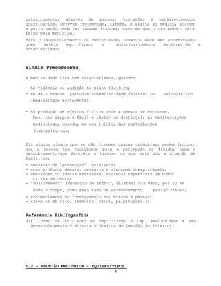 4
psiquicamente, através de passes, vibrações e esclarecimentos
doutrinários. Deve-se recomendar, também, a visita ao médico, porque
a perturbação pode ter causas físicas, caso em que o tratamento será
feito pela medicina.
Para o desenvolvimento da mediunidade, somente deve ser encaminhado
quem esteja equilibrado e doutrinariamente esclarecido e
conscientizado.
Sinais Precursores
A mediunidade fica bem caracterizada, quando:
- há vidência ou audição no plano fluídico;
- se dá o transe psicofônico(mediunidade falante) ou psicográfico
(mediunidade escrevente);
- há produção de efeitos físicos onde a pessoa se encontre.
Mas, nem sempre é fácil e rápido de distinguir as manifestações
mediúnicas, quando, em seu início, das perturbações
fisiopsíquicas.
Eis alguns sinais que se não tiverem causas orgânicas, podem indicar
que a pessoa tem facilidade para a percepção de fluído, para o
desdobramento(que favorece o transe) ou que está sob a atuação de
Espíritos:
- sensação de “presenças” invisíveis;
- sono profundo demais, desmaios e síncopes inexplicáveis;
- sensações ou idéias estranhas, mudanças repentinas de humor,
crises de choro;
- “ballonement” (sensação de inchar, dilatar) nas mãos, pés ou em
todo o corpo, como resultado de desdobramento perispiritual;
- adormecimento ou formigamento nos braços e pernas;
- arrepios de frio, tremores, calor, palpitações.(1)
Referência Bibliográfica
(1) Curso de Iniciação ao Espiritismo - Cap. Mediunidade e seu
Desenvolvimento - Editora e Gráfica do Lar/ABC do Interior.
I.2 - REUNIÃO MEDIÚNICA - EQUIPES/TIPOS
 
