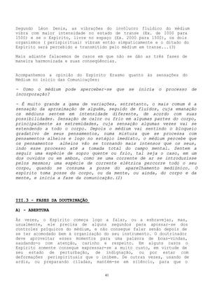 41
Segundo Léon Denis, as vibrações do invólucro fluídico do médium
vibra com maior intensidade no estado de transe (Ex. de 1000 para
1500) e se o Espírito, livre no espaço (Ex. 2000 para 1500), os dois
organismos ( perispiritual) vibram então simpaticamente e o ditado do
Espírito será percebido e transmitido pelo médium em transe...(3)
Mais adiante falaremos de casos em que não se dão as três fases de
maneira harmonizada e suas conseqüências.
Acompanhemos a opinião do Espírito Erasmo quanto às sensações do
Médium no início das Comunicações:
- Como o médium pode aperceber-se que se inicia o processo de
incorporação?
- É muito grande a gama de variações, entretanto, o mais comum é a
sensação da aproximação de alguém, seguido de fluídos, cuja emanação
os médiuns sentem em intensidade diferente, de acordo com suas
possibilidades. Sensação de calor ou frio em algumas partes do corpo,
principalmente as extremidades, cuja sensação algumas vezes vai se
estendendo a todo o corpo. Depois o médium vai sentindo o bloqueio
gradativo de seus pensamentos, numa mistura que se processa com
pensamentos alheios e logo no estágio imediato, o médium percebe que
os pensamentos alheios vão se tornando mais intensos que os seus,
indo esse processo até a tomada total do campo mental. Sentem a
seguir uma espécie de sopro quente ou frio, tal seja o caso, em um
dos ouvidos ou em ambos, como se uma corrente de ar se introduzisse
pelos mesmos; uma espécie de corrente elétrica percorre todo o seu
corpo, quando se consuma a posse do aparelhamento mediúnico. O
espírito toma posse do corpo, ou da mente, ou ainda, do corpo e da
mente, e inicia a fase da comunicação.(2)
III.3 - FASES DA DOUTRINAÇÃO
A) - ABERTURA
Às vezes, o Espírito começa logo a falar, ou a esbravejar, mas,
usualmente, ele precisa de alguns segundos para apossar-se dos
controles psíquicos do médium, e não consegue falar senão depois de
se ter acomodado bem à organização do seu instrumento. O doutrinador
deve aproveitar esses momentos para uma palavra de boas-vindas,
saudando-o com atenção, carinho e respeito. Em alguns casos o
Espírito somente consegue expressar-se a muito custo, em virtude de
seu estado de perturbação, de indignação, ou por estar com
deformações perispirituais que o inibem. De outras vezes, usando de
ardis, ou preparando ciladas, mantém-se em silêncio, para que o
 