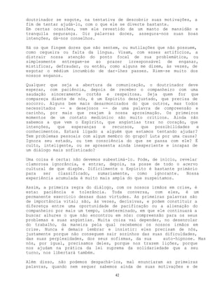 42
doutrinador se esgote, na tentativa de descobrir suas motivações, a
fim de tentar ajudá-lo, com o que ele se diverte bastante.
Em certas ocasiões, vem ele revestido de um manto de mansidão e
tranquila segurança. Diz palavras doces, assegura-nos suas boas
intenções, dá-nos conselhos.
Há os que fingem dores que não sentem, ou mutilações que não possuem,
como cegueira ou falta da língua. Visam, com esses artifícios, a
distrair nossa atenção do ponto focal de sua problemática, ou
simplesmente entregam-se ao prazer irresponsável de enganar,
mistificar, defraudar, ou então, como alguns me dizem, às vezes, de
esgotar o médium incumbido de dar-lhes passes. Riem-se muito dos
nossos enganos.
Qualquer que seja a abertura da comunicação, o doutrinador deve
esperar, com paciência, depois de receber o companheiro com uma
saudação sinceramente cortês e respeitosa. Seja quem for que
compareça diante de nós, é um Espírito desajustado, que precisa de
socorro. Alguns bem mais desarmonizados do que outros, mas todos
necessitados -- e desejosos -- de uma palavra de compreensão e
carinho, por mais que reajam à nossa aproximação. Os primeiros
momentos de um contato mediúnico são muito críticos. Ainda não
sabemos a que vem o Espírito, que angústias traz no coração, que
intenções, que esperanças e recursos, que possibilidades e
conhecimentos. Estará ligado a alguém que estamos tentando ajudar?
Tem problemas pessoais com algum membro do grupo? Luta por uma causa?
Ignora seu estado, ou tem consciência do que se passa com ele? É
culto, inteligente, ou se apresenta ainda inexperiente e incapaz de
um diálogo mais sofisticado?
Uma coisa é certa: não devemos subestimá-lo. Pode, de início, revelar
clamorosa ignorância, e entrar, depois, na posse de todo o acervo
cultural de que dispõe. Dificilmente o Espírito é bastante primário
para ser classificado, sumariamente, como ignorante. Nossa
experiência acumulada é muito mais ampla do que suspeitamos.
Assim, a primeira regra do diálogo, com os nossos irmãos em crise, é
esta: paciência e tolerância. Toda conversa, com eles, é um
permanente exercício dessas duas virtudes. As primeiras palavras são
de importância vital; são, às vezes, decisivas, e podem constituir a
diferença entre uma oportunidade de pacificação ou a alienação do
companheiro por mais um tempo, indeterminado, em que ele continuará a
buscar alhures o que não encontrou em nós: compreensão para os seus
problemas e suas angústias. Muita coisa vai depender, no desenrolar
do trabalho, da maneira pela qual recebemos os nossos irmãos em
crise. Nunca é demais lembrar e insistir: eles precisam de nós,
justamente porque não conseguem sair sozinhos das suas dificuldades,
das suas perplexidades, dos seus sofismas, da sua auto-hipnose. Mas
nós, por igual, precisamos deles, porque nos trazem lições, porque
nos ajudam na prática da lei suprema da solidariedade que a seu
turno, nos libertará também.
Além disso, não podemos despachá-los, mal enunciaram as primeiras
palavras, quando nem sequer sabemos ainda de suas motivações e de
 