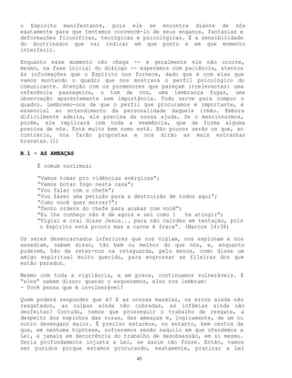 45
o Espírito manifestante, pois ele se encontra diante de nós
exatamente para que tentemos convencê-lo de seus enganos, fantasias e
deformações filosóficas, teológicas e psicológicas. É a sensibilidade
do doutrinador que vai indicar em que ponto e em que momento
interferir.
Enquanto esse momento não chega -- e geralmente ele não ocorre,
mesmo, na fase inicial do diálogo -- esperemos com paciência, atentos
às informações que o Espírito nos fornece, dado que é com elas que
vamos montando o quadro que nos mostrará o perfil psicológico do
comunicante. Atenção com os pormenores que pareçam irrelevantes: uma
referência passageira, o tom de voz, uma lembrança fugaz, uma
observação aparentemente sem importância. Tudo serve para compor o
quadro. Lembremo-nos de que o perfil que procuramos é importante, é
essencial ao entendimento da personalidade daquele irmão. Embora
dificilmente admita, ele precisa da nossa ajuda. Se o mencionarmos,
porém, ele replicará com toda a veemência, que de forma alguma
precisa de nós. Está muito bem como está. Não poucos serão os que, ao
contrário, nos farão propostas e nos dirão as mais estranhas
bravatas.(1)
B.1 - AS AMEAÇAS
É comum ouvirmos:
“Vamos tomar pro vidências enérgicas”;
“Vamos botar fogo nesta casa”;
“Vou falar com o chefe”;
“Vou fazer uma petição para a destruição de todos aqui”;
“Como você quer morrer?”;
“Tenho ordens do chefe para acabar com você”;
“Eu lhe conheço não é de agora e sei como l he atingir”;
“Vigiai e orai disse Jesus... para não cairdes em tentação, pois
o Espírito está pronto mas a carne é fraca”. (Marcos l4:38)
Os seres desencarnados inferiores que nos vigiam, nos espionam e nos
assediam, sabem disso, tão bem ou melhor do que nós, e, enquanto
puderem, hão de reter-nos na retaguarda, pelo menos, como disse um
amigo espiritual muito querido, para engrossar as fileiras dos que
estão parados.
Mesmo com toda a vigilância, e em prece, continuamos vulneráveis. E
“eles” sabem disso: quando o esquecemos, eles nos lembram:
- Você pensa que é invulnerável?
Quem poderá responder que é? E as nossas mazelas, os erros ainda não
resgatados, as culpas ainda não cobradas, as infâmias ainda não
desfeitas? Contudo, temos que prosseguir o trabalho de resgate, a
despeito dos espinhos das rosas, das ameaças e, logicamente, de um ou
outro desengano maior. É preciso estarmos, no entanto, bem certos de
que, em nenhuma hipótese, sofreremos senão naquilo em que ofendemos a
Lei, e jamais em decorrência do trabalho de desobsessão, em si mesmo.
Seria profundamente injusta a Lei, se assim não fosse. Então, vamos
ser punidos porque estamos procurando, exatamente, praticar a Lei
 