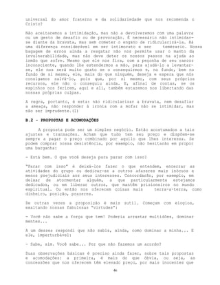 46
universal do amor fraterno e da solidariedade que nos recomenda o
Cristo?
Não aceitaremos a intimidação, mas não a devolveremos com uma palavra
ou um gesto de desafio ou de provocação. É necessário não intimidar-
se diante da bravata, mas sem cometer o engano de ridicularizá-la. Há
uma diferença considerável em ser intimorato e ser temérario. Nossa
bagagem de erros ainda a resgatar não nos permite usar o manto da
invulnerabilidade, mas não deve deter os nossos passos na ajuda ao
irmão que sofre. Mesmo que ele nos fira, com a peçonha de seu rancor
inconsciente, quando lhe estendermos a mão, para ajudá-lo a levantar-
se, ele nos será muito grato se o conseguirmos e, no fundo, bem no
fundo de si mesmo, ele, mais do que ninguém, deseja e espera que nós
consigamos salvá-lo, pois que, por si mesmo, com seus próprios
recursos, ele não o conseguiu ainda. E, afinal de contas, se os
espinhos nos ferirem, aqui e ali, também estaremos nos libertando das
nossas próprias culpas.
A regra, portanto, é esta: não ridicularizar a bravata, nem desafiar
a ameaça, não responder à ironia com a mofa: não se intimidar, mas
não ser imprudente.(1)
B.2 - PROPOSTAS E ACOMODAÇÕES
A proposta pode ser um simples negócio. Estão acostumados a tais
ajustes e transações. Acham que tudo tem seu preço e dispõem-se
sempre a pagar o preço combinado por aquilo que lhes interessa. Se
podem comprar nossa desistência, por exemplo, não hesitarão em propor
uma barganha:
- Está bem. O que você deseja para parar com isso?
“Parar com isso” é deixá-los fazer o que entendem, encerrar as
atividades do grupo ou dedicar-se a outros afazeres mais inócuos e
menos prejudiciais aos seus interesses. Concordarão, por exemplo, em
deixar de atormentar alguém, a que particularmente estejamos
dedicados, ou em liberar outros, que mantêm prisioneiros no mundo
espiritual. Ou então nos oferecem coisas mais terra-a-terra, como
dinheiro, posição, prazeres.
De outras vezes a proposição é mais sutil. Começam com elogios,
exaltando nossas fabulosas “virtudes”:
- Você não sabe a força que tem! Poderia arrastar multidões, dominar
mentes...
A um desses respondi que não sabia, ainda, como dominar a minha... E
ele, imperturbável:
- Sabe, sim. Você sabe... Por que não fazemos um acordo?
Duas observações básicas é preciso ainda fazer, sobre tais propostas
e acomodações: a primeira, é mais do que óbvia, ou seja, as
concessões que nos oferecem têm elevado preço, por mais inocentes que
 