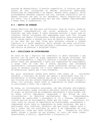 48
estejam em desequilíbrio. É preciso respeitá-la. A criatura que está
diante de nós, incorporada ao médium, encontra-se desatinada,
necessitada de compreensão e de amparo. Merece nosso respeito. Seria
profundamente desumano negacear com ela, tentando ludibriá-la com os
mesmos recursos com que, no seu desespero, tentou enganar-nos. Que
ela tente, isso é compreensível; mas que nós, também, experimentemos
a mesma arma, é inadmissível. (1)
B.3 - DESVIO DE ATENÇÃO
Alguns Espíritos são bem mais artificiosos. Usam da ironia, fogem às
perguntas, respondendo-nos com outras perguntas ou com sutis
evasivas, que nada dizem. É comum tentarem envolver o grupo todo na
conversa. Várias artimanhas são empregadas para esse fim. Dirigem
perguntas aos demais circunstantes; dizem gracejos, para provocarem o
riso; tentam captar a atenção por meio de gestos e toques, nos braços
ou nas mãos dos que lhes ficam mais próximos; ensaiam a indução
hipnótica ou o passe magnético. Muita atenção com estes artifícios.
Eles trazem em si uma sutileza perigosa e envolvente, pois constituem
uma técnica de penetrar o psiquismo alheio.
B.4 - DUPLICIDADE DE DOUTRINADORES
Há casos em que o Espírito faz comentário ou gesto engraçado o que
provoca riso da parte de algum componente da equipe encarnada. Com
esta correspondência, o Espírito sente-se à vontade para prosseguir,
muitas vezes até agradecendo o apoio dos componentes do grupo(embora
o grupo como um todo não o esteja apoiando, mas certamente
favorecendo-o involuntariamente). Assim fortalecido declara que não
sairá ou entabula diálogo com o outro membro(ou doutrinador), a fim
de desmoralizar aquele que o está atendendo.
Há, pois, excelentes razões para manter como regra, de raríssimas
exceções, o princípio de deixar que apenas o doutrinador fale com o
manifestante. É através daquele que atuam os Espíritos orientadores,
que ficariam com seu esforço dispersado se tivessem que dar atenção e
atuar, via intuição, sobre todos os componentes do grupo incumbidos
ou autorizados a falar com o Espírito.
Às vezes, os circunstantes encarnados, não bem afinados afetivamente
com o doutrinador, podem introduzir perigosos fatores de desagregação
no grupo, se persistirem em acompanhar mentalmente a doutrinação, com
um senso crítico imprudente, imaginando o que diriam em tais
circunstâncias. Os Espíritos manifestantes têm, frequentemente,
condições de captar-lhes o pensamento e, se o fizerem, certamente
tirarão partido da discrepância, mesmo que ela fique imanifesta. Por
isso, tanto se insiste na importância da fraternidade, entendimento e
compreensão entre todos os componentes do grupo encarnado. Não que o
doutrinador seja infalível, perfeito, nem que esteja sempre certo e
com a razão; mas ele precisará do apoio e da compreensão de seus
companheiros, ainda que tenha falhado; e, com frequência, ele falha
mesmo, porque o terreno em que pisamos, no trato com esses irmãos
desarvorados, é difícil, imprevisível e traiçoeiro.(1)
 