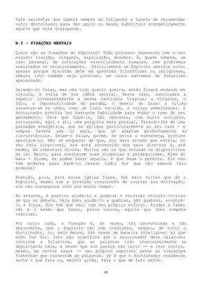 49
Vale salientar que caberá sempre ao Dirigente a tarefa de recomendar
outro doutrinador para dar apoio ou mesmo substituir evangelicamente
aquele que está dialogando.
B.5 - FIXAÇÕES MENTAIS
Quais são as fixações do Espírito? Todo processo obsessivo tem o seu
núcleo: traição, vingança, espoliação, desamor. É, quase sempre, um
caso pessoal, de conotações essencialmente humanas, com problemas
suscitados no relacionamento. Dificilmente um Espírito obsidia outro
apenas porque discorda dele em questões filosóficas ou religiosas,
embora isto também seja possível, em casos extremos de fanatismo
apaixonado.
Deixemo-lo falar, mas não tudo quanto queira, senão ficará andando em
círculo, à volta de sua idéia central. Neste caso, continuará a
repetir incessantemente a mesma cantilena trágica: a vingança, o
ódio, a impossibilidade do perdão, o desejo de fazer a vítima
arrastar-se no chão, como um louco varrido, e coisas semelhantes. O
doutrinador precisa ter bastante habilidade para mudar o rumo de seu
pensamento. Terá que fazê-lo, não obstante, com muita sutileza,
arriscando, aqui e ali, uma pergunta mais pessoal, falando-lhe de uma
passagem evangélica, que se aplique particularmente ao seu caso - e
sempre haverá uma ou mais, que se adaptam perfeitamente às
circunstâncias. Deixe-o falar, porém. Se grita e esbraveja, procure
apaziguá-lo. Não se esquecer de que, por mais errado que esteja, no
seu ódio irracional, ele está convencido dos seus direitos e, até
mesmo, da cobertura divina. Muitos são os que invocam os dispositivos
da Lei Maior, para exercerem suas vinganças e perseguições. Além do
mais - dizem, se podem fazer aquilo, é que Deus o permite. Ele não
tem poderes para fazê-lo cessar tudo? Por que não exerce tais
poderes?
Atenção, pois, para essas idéias fixas. Por mais voltas que dê o
Espírito, mesmo com a intenção consciente de ocultar sua motivação,
ele não conseguirá isso por muito tempo.
No entanto, é preciso ajudá-lo a quebrar o terrível círculo vicioso
em que se debate. Veja bem: ajudá-lo a quebrar, não quebrar, arrancá-
lo à força. Ele tem que sair com seu próprio esforço. Ajudar a fazer
não é o mesmo que fazer, pelos outros, aquilo que lhes compete
realizar.
Por outro lado, a fixação é, às vezes, tão pronunciada e tão
absorvente, que o Espírito não tem condições, sequer, de ouvir o
doutrinador, ou, pelo menos, não reage de maneira inteligível ao que
este lhe diz. Isto não significa que o doutrinador deve calar-se;
continue a falar-lhe, que as palavras irão insensivelmente se
depositando nele, e mesmo que ele pareça não ouvir -- e isso ocorre,
mesmo, em certos casos -- seu próprio espírito sente as vibrações
fraternas que sustentam as palavras. Se é que o doutrinador realmente
sente o que fala ou, melhor ainda, fala o que de fato sente.
 