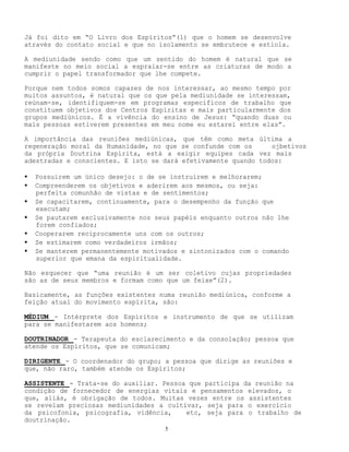 5
Já foi dito em “O Livro dos Espíritos”(1) que o homem se desenvolve
através do contato social e que no isolamento se embrutece e estiola.
A mediunidade sendo como que um sentido do homem é natural que se
manifeste no meio social a espraiar-se entre as criaturas de modo a
cumprir o papel transformador que lhe compete.
Porque nem todos somos capazes de nos interessar, ao mesmo tempo por
muitos assuntos, é natural que os que pela mediunidade se interessam,
reúnam-se, identifiquem-se em programas específicos de trabalho que
constituem objetivos dos Centros Espíritas e mais particularmente dos
grupos mediúnicos. É a vivência do ensino de Jesus: “quando duas ou
mais pessoas estiverem presentes em meu nome eu estarei entre elas”.
A importância das reuniões mediúnicas, que têm como meta última a
regeneração moral da Humanidade, no que se confunde com os ojbetivos
da própria Doutrina Espírita, está a exigir equipes cada vez mais
adestradas e conscientes. E isto se dará efetivamente quando todos:
• Possuírem um único desejo: o de se instruírem e melhorarem;
• Compreenderem os objetivos e aderirem aos mesmos, ou seja:
perfeita comunhão de vistas e de sentimentos;
• Se capacitarem, continuamente, para o desempenho da função que
executam;
• Se pautarem exclusivamente nos seus papéis enquanto outros não lhe
forem confiados;
• Cooperarem reciprocamente uns com os outros;
• Se estimarem como verdadeiros irmãos;
• Se manterem permanentemente motivados e sintonizados com o comando
superior que emana da espiritualidade.
Não esquecer que “uma reunião é um ser coletivo cujas propriedades
são as de seus membros e formam como que um feixe”(2).
Basicamente, as funções existentes numa reunião mediúnica, conforme a
feição atual do movimento espírita, são:
MÉDIUM - Intérprete dos Espíritos e instrumento de que se utilizam
para se manifestarem aos homens;
DOUTRINADOR - Terapeuta do esclarecimento e da consolação; pessoa que
atende os Espíritos, que se comunicam;
DIRIGENTE - O coordenador do grupo; a pessoa que dirige as reuniões e
que, não raro, também atende os Espíritos;
ASSISTENTE - Trata-se do auxiliar. Pessoa que participa da reunião na
condição de fornecedor de energias vitais e pensamentos elevados, o
que, aliás, é obrigação de todos. Muitas vezes entre os assistentes
se revelam preciosas mediunidades a cultivar, seja para o exercício
da psicofonia, psicografia, vidência, etc, seja para o trabalho de
doutrinação.
 