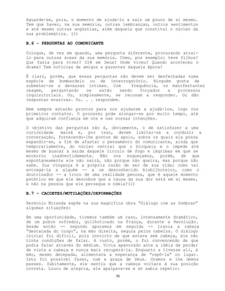 50
Aguarde-se, pois, o momento de ajudá-lo a sair um pouco de si mesmo.
Tem que haver, na sua memória, outras lembranças, outros sentimentos
e até mesmo outras angústias, além daquela que constitui o núcleo da
sua problemática. (1)
B.6 - PERGUNTAS AO COMUNICANTE
Coloque, de vez em quando, uma pergunta diferente, procurando atraí-
lo para outras áreas da sua memória. Como, por exemplo: teve filhos?
Que fazia para viver? Crê em Deus? Onde viveu? Quando aconteceu o
drama? Tem notícias de amigos e parentes daquela época?
É claro, porém, que essas perguntas não devem ser desfechadas numa
espécie de bombardeio ou de interrogatório. Ninguém gosta de
submeter-se a devassas íntimas. Com frequência, os manifestantes
reagem, perguntando se estão sendo forçados a processos
inquisitoriais. Ou, simplesmente, se recusam a responder. Ou dão
respostas evasivas. Ou. . . respondem.
Nem sempre estarão prontos para nos ajudarem a ajudá-los, logo nos
primeiros contatos. O processo pode alongar-se por muito tempo, até
que adquiram confiança em nós e nas nossas intenções.
O objetivo das perguntas não é, obviamente, o de satisfazer a uma
curiosidade malsã e, por isso, devem limitar-se a conduzir a
conversação, fornecendo-lhe pontos de apoio, sobre os quais ela possa
expandir-se, a fim de afastar o pensamento do comunicante, ainda que
temporariamente, do núcleo central que o bloqueia e o impede até
mesmo de buscar a saída daquele círculo de fogo e lágrimas em que se
encerrou inadvertidamente. Não nos esqueçamos, porém, de que
espontaneamente ele não sairá, não porque não queira, mas porque não
sabe. Sua vingança é a própria razão de ser de sua vida; como vai
entregá-la a alguém -- a um desconhecido bisbilhoteiro, como o
doutrinador -- a troco de uma realidade penosa, que é aquele momento
patético em que ele descobre que a causa da sua dor está em si mesmo,
e não na pessoa que ele persegue e odeia?(1)
B.7 - CACOETES/MUTILAÇÕES/DEFORMAÇÕES
Hermínio Miranda expõe na sua magnífica obra “Diálogo com as Sombras”
algumas situações:
Em uma oportunidade, tivemos também um caso, intensamente dramático,
de um pobre sofredor, guilhotinado na França, durante a Revolução.
Desde então -- segundo apuramos em seguida -- trazia a cabeça
“destacada do corpo”, na mão direita, segura pelos cabelos. O diálogo
inicial foi difícil, pois convicto de que estava sem cabeça, ele não
tinha condições de falar. A custo, porém, o fui convencendo de que
podia falar através do médium. Vivia apavorado ante a idéia de perder
de vista a cabeça e nunca mais recuperá-la. Enquanto a tivesse ali, à
mão, mesmo decepada, alimentava a esperança de “repô-la” no lugar.
Isto foi possível fazer, com a graça de Deus. Oramos e lhe demos
passes. Subitamente, ele sentiu que a cabeça voltara à sua posição
correta. Louco de alegria, ele apalpava-se e só sabia repetir:
 