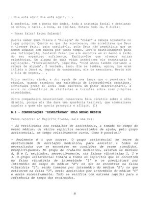 51
- Ela está aqui! Ela está aqui!. . .
E conferia, com a ponta dos dedos, toda a anatomia facial e craniana:
os olhos, o nariz, a boca, as orelhas. Estava tudo lá. E dizia:
- Posso falar! Estou falando!
Queria saber quem fizera o “milagre” de “colar” a cabeça novamente no
lugar próprio. Quanto ao que lhe acontecera, não acreditava que Deus
o tivesse feito, para castigá-lo, pois Deus não permitiria que um
homem andasse sem cabeça por tanto tempo. Levo-o cautelosamente para
uma introspecção, tentando fazer que ele encontre em si mesmo a razão
do seu espantoso sofrimento. Explico-lhe que vivemos muitas
existências. Em alguma de suas vidas anteriores ele encontraria a
explicação. “Provavelmente”, digo-lhe, “você andou também cortando a
cabeça de alguém”. É verdade, isso. Ele se lembra, agora, que eram
infiéis a Jeová e, depois de condenados, ele os executava. Reviu até
a fila de espera. . .
Outro sentia, ainda, a dor aguda de uma lança que o penetrara há
séculos, quando terminou uma existência de inconcebíveis desatinos.
Continuava preso ao local onde exercera um poder discricionário, a
ouvir os comentários de visitantes e turistas sobre suas próprias
atrocidades.
Outro companheiro desorientado conservava feia cicatriz sobre o olho
direito, porque ela lhe dava uma aparência terrível, que atemorizava
aqueles a quem ele queria perseguir e afligir. (1)
B.8 - COMUNICAÇÕES “SIMULTÂNEAS” PELO MESMO MÉDIUM
Vamos recorrer ao Espírito Erasmo, mais uma vez:
- Já verificamos nos trabalhos de assistência, a tomada no campo do
mesmo médium, de vários espíritos necessitados de ajuda, pelo grupo
assistencial, em tempo relativamente curto. Como é possível?
- Realmente é o que ocorre. O grupo assistencial se serve da
oportunidade da excitação mediúnica, para assistir a todos os
necessitados que se encontrem em condições de serem atendidos.
Exemplifiquemos. No grupo de trabalho mediúnico, existem os médiuns
A, B e C, excitados, respectivamente, nas faixas vibratórias 1, 2 e
3. O grupo assistencial tomará a todos os espíritos que se encontrem
na faixa vibratória de intensidade “1” e os precipitará por
intermédio do campo do médium “A”; os que se encontram na faixa
vibratória “2”, serão tomados por intermédio do médium “B”; os que
estiverem na faixa “3”, serão assistidos por intermédio do médium “C”
e assim sucessivamente. Tudo se verifica com extrema rapidez para a
referência de tempo dos encarnados.
 