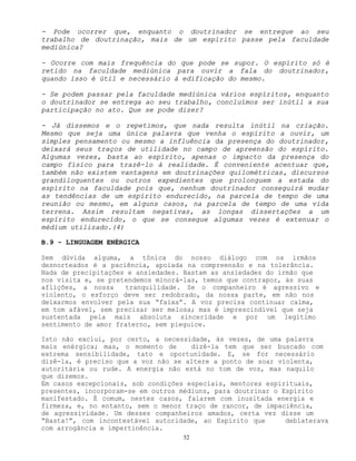 52
- Pode ocorrer que, enquanto o doutrinador se entregue ao seu
trabalho de doutrinação, mais de um espírito passe pela faculdade
mediúnica?
- Ocorre com mais frequência do que pode se supor. O espírito só é
retido na faculdade mediúnica para ouvir a fala do doutrinador,
quando isso é útil e necessário à edificação do mesmo.
- Se podem passar pela faculdade mediúnica vários espíritos, enquanto
o doutrinador se entrega ao seu trabalho, concluímos ser inútil a sua
participação no ato. Que se pode dizer?
- Já dissemos e o repetimos, que nada resulta inútil na criação.
Mesmo que seja uma única palavra que venha o espírito a ouvir, um
simples pensamento ou mesmo a influência da presença do doutrinador,
deixará seus traços de utilidade no campo de apreensão do espírito.
Algumas vezes, basta ao espírito, apenas o impacto da presença do
campo físico para trazê-lo à realidade. É conveniente acentuar que,
também não existem vantagens em doutrinações quilométricas, discursos
grandiloquentes ou outros expedientes que prolonguem a estada do
espírito na faculdade pois que, nenhum doutrinador conseguirá mudar
as tendências de um espírito endurecido, na parcela de tempo de uma
reunião ou mesmo, em alguns casos, na parcela de tempo de uma vida
terrena. Assim resultam negativas, as longas dissertações a um
espírito endurecido, o que se consegue algumas vezes é extenuar o
médium utilizado.(4)
B.9 - LINGUAGEM ENÉRGICA
Sem dúvida alguma, a tônica do nosso diálogo com os irmãos
desnorteados é a paciência, apoiada na compreensão e na tolerância.
Nada de precipitações e ansiedades. Bastam as ansiedades do irmão que
nos visita e, se pretendemos minorá-las, temos que contrapor, às suas
aflições, a nossa tranquilidade. Se o companheiro é agressivo e
violento, o esforço deve ser redobrado, da nossa parte, em não nos
deixarmos envolver pela sua “faixa”. A voz precisa continuar calma,
em tom afável, sem precisar ser melosa; mas é imprescindível que seja
sustentada pela mais absoluta sinceridade e por um legítimo
sentimento de amor fraterno, sem pieguice.
Isto não exclui, por certo, a necessidade, às vezes, de uma palavra
mais enérgica; mas, o momento de dizê-la tem que ser buscado com
extrema sensibilidade, tato e oportunidade. E, se for necessário
dizê-la, é preciso que a voz não se altere a ponto de soar violenta,
autoritária ou rude. A energia não está no tom de voz, mas naquilo
que dizemos.
Em casos excepcionais, sob condições especiais, mentores espirituais,
presentes, incorporam-se em outros médiuns, para doutrinar o Espírito
manifestado. É comum, nestes casos, falarem com inusitada energia e
firmeza, e, no entanto, sem o menor traço de rancor, de impaciência,
de agressividade. Um desses companheiros amados, certa vez disse um
“Basta!”, com incontestável autoridade, ao Espírito que deblaterava
com arrogância e impertinência.
 