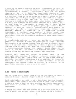 53
O problema da palavra enérgica é, pois, extremamente delicado. Se
pronunciada antes da hora, no momento inoportuno, pode acarretar
inconvenientes e perigos incontornáveis, pois que não podemos
esquecer-nos de que os Espíritos desarvorados empenham-se, com
extraordinário vigor e habilidade, em arrastar-nos para a altercação
e o conflito, clima em que se sentem muito mais à vontade do que o
doutrinador. Se este “topar a briga”, estará arriscando-se a sérias e
imprevisíveis dificuldades. Não pode, por outro lado, revelar-se
temeroso e intimidado. Esse meio-termo, entre destemor e intrepidez,
é a marca que distingue um doutrinador razoável de um incapaz, pois
os bons mesmo são raríssimos. E aquele que se julga um bom
doutrinador está a caminho de sua própria perda, pois começa a ficar
vaidoso. Os próprios Espíritos desequilibrados encarregam-se de
demonstrar que não há doutrinadores impecáveis. Muitas vezes
envolvem, enganam e mistificam. Se o doutrinador julga-se
invulnerável e infalível, está perdido: é melhor passar suas
atribuições a outro que, embora não tão qualificado intelectualmente,
tenha melhor condição, se conseguir manter-se ao mesmo tempo firme e
humilde.
A interferência enérgica é, pois, uma questão de oportunidade;
precisa ser decidida à vista da psicologia do próprio Espírito
manifestante, e da maneira sugerida pela intuição do momento. Nunca
deve ir à agressividade, à irritação, à cólera, e jamais ao desafio.
Qualquer um de nós redobra suas energias, quando desafiado. É humano,
é incontestavelmente humano, esse impulso. Quando alguém põe em
dúvida um, que seja, dos nossos mais modestos atributos, tratamos
logo de provar que, ao contrário, é naquilo que somos bons.
Ademais, seria desastroso recuar, intimidado, depois de uma
observação mais enérgica. O Espírito perturbado tiraria disto o
melhor partido possível, para os seus fins. Uma das muitas armas que
manipulam, com extrema habilidade, é a do ridículo. Se cairmos na
tolice de dizer-lhes algo que não podemos sustentar, ou em que
transpareça uma pequena pitada de cinismo, de hipocrisia ou de
prepotência, estaremos em apuros muito sérios.(1)
B.10 - TEMPO DE DOUTRINAÇÃO
Não há regras fixas. Apenas para efeito de conciliação de tempo e
recursos da equipe. Ouçamos o Espírito Odilon Fernandes:(5)
Sendo cada Espírito um mundo por si, a doutrinação deve ser conduzida
naturalmente, não excedendo do prazo de dez minutos, para não cansar
o médium e tomar o lugar de outra entidade que precise externar-se.
Esse tempo é reduzido de forma significativa nas Reuniões de
Desobsessão.
O médium doutrinador não deve esperar que o Espírito modifique o seu
modo de pensar num diálogo rápido. A sua função básica é fornecer a
 