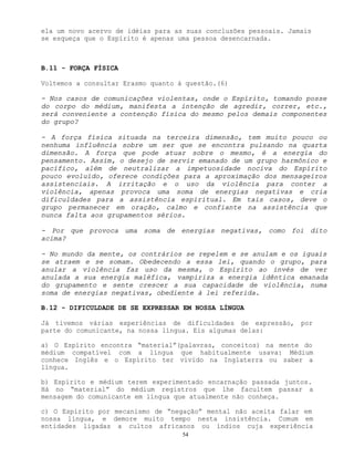 54
ela um novo acervo de idéias para as suas conclusões pessoais. Jamais
se esqueça que o Espírito é apenas uma pessoa desencarnada.
B.11 - FORÇA FÍSICA
Voltemos a consultar Erasmo quanto à questão.(6)
- Nos casos de comunicações violentas, onde o Espírito, tomando posse
do corpo do médium, manifesta a intenção de agredir, correr, etc.,
será conveniente a contenção física do mesmo pelos demais componentes
do grupo?
- A força física situada na terceira dimensão, tem muito pouco ou
nenhuma influência sobre um ser que se encontra pulsando na quarta
dimensão. A força que pode atuar sobre o mesmo, é a energia do
pensamento. Assim, o desejo de servir emanado de um grupo harmônico e
pacífico, além de neutralizar a impetuosidade nociva do Espírito
pouco evoluído, oferece condições para a aproximação dos mensageiros
assistenciais. A irritação e o uso da violência para conter a
violência, apenas provoca uma soma de energias negativas e cria
dificuldades para a assistência espiritual. Em tais casos, deve o
grupo permanecer em oração, calmo e confiante na assistência que
nunca falta aos grupamentos sérios.
- Por que provoca uma soma de energias negativas, como foi dito
acima?
- No mundo da mente, os contrários se repelem e se anulam e os iguais
se atraem e se somam. Obedecendo a essa lei, quando o grupo, para
anular a violência faz uso da mesma, o Espírito ao invés de ver
anulada a sua energia maléfica, vampiriza a energia idêntica emanada
do grupamento e sente crescer a sua capacidade de violência, numa
soma de energias negativas, obediente à lei referida.
B.12 - DIFICULDADE DE SE EXPRESSAR EM NOSSA LÍNGUA
Já tivemos várias experiências de dificuldades de expressão, por
parte do comunicante, na nossa língua. Eis algumas delas:
a) O Espírito encontra “material”(palavras, conceitos) na mente do
médium compatível com a língua que habitualmente usava: Médium
conhece Inglês e o Espírito ter vivido na Inglaterra ou saber a
língua.
b) Espírito e médium terem experimentado encarnação passada juntos.
Há no “material” do médium registros que lhe facultem passar a
mensagem do comunicante em língua que atualmente não conheça.
c) O Espírito por mecanismo de “negação” mental não aceita falar em
nossa língua, e demore muito tempo nesta insistência. Comum em
entidades ligadas a cultos africanos ou índios cuja experiência
 