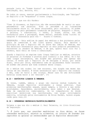 55
passada junto ao “homem branco” os tenha colocado em situações de
humilhação, dor, derrota, etc.
Em todos os casos, exercer pacientemente a Doutrinação, sem “obrigar”
ao Espírito a se “enquadrar” à nossa língua.
Eis o que nos diz Kardec:
“Como já dissemos, os Espíritos não têm necessidade de vestir os seus
pensamentos com palavras. Eles os percebem e os transmitem
naturalmente entre si. Os seres encarnados, pelo contrário, só podem
comunicar-se pelo pensamento traduzido em palavras. Enquanto a letra,
a palavra, o substantivo, o verbo, a frase, enfim, vos são
necessários para a percepção, mesmo mental, nenhuma forma visível ou
tangível é necessária para nós - Erasto e Timóteo.
OBSERVAÇÃO: - Esta análise do papel dos médiuns e dos processos pelos
quais se comunicam é tão clara quanto lógica. Dela decorre o
princípio de que o Espírito não se serve das idéias do médium, mas
dos materiais necessários para exprimir os seus próprios pensamentos,
existentes no cérebro do médium, e de que, quanto mais rico for o
cérebro, mais fácil se torna a comunicação.
Quando o Espírito se exprime numa língua familiar ao médium, encontra
as palavras já formadas e prontas para traduzir a sua idéia. Se o faz
numa língua estrangeira, não dispõe das palavras, mas apenas das
letras. É então que o Espírito se vê obrigado a ditar, por assim
dizer, letra por letra, exatamente como se quiséssemos fazer escrever
em alemão uma pessoa que nada soubesse dessa língua.
Se o médium não souber ler nem escrever, não dispõe nem mesmo das
letras em seu cérebro. É então necessários que o Espírito lhe conduza
a mão, como se faria a uma criança. Nesse caso há uma dificuldade
material ainda maior a ser vencida”. (7)
B.13 - ESPÍRITOS LIGADOS À UMBANDA
Às vezes, também, embora o grupo não realize nenhum trabalho de
Umbanda, surgem Espíritos acostumados a essas práticas. Suas
primeiras manifestações seguem, quase sempre, a técnica a que estão
acostumados. Aguardemos, pacientemente, para saber o que desejam.
Nada de expulsá-los sumariamente. Se os companheiros do mundo
espiritual permitiram sua manifestação, num grupo estritamente
espírita, orientado pelos ensinamentos de Allan Kardec, haverá alguma
razão para isso.(1)
B.14 - OFERENDAS MATERIAIS/OBJETOS/ALIMENTOS
Vejamos a que nos diz o médium J. Raul Teixeira, no livro Diretrizes
de Segurança:
“- É justo que, nas reuniões mediúnicas ou fora delas, se façam
oferendas materiais, objetos ou alimentos, no intuito de atender aos
caprichos ou aplacar as necessidades que os Espíritos denunciem?
 