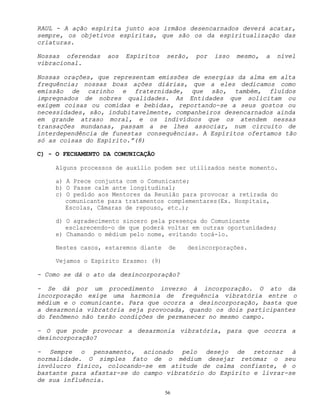 56
RAUL - A ação espírita junto aos irmãos desencarnados deverá acatar,
sempre, os objetivos espíritas, que são os da espiritualização das
criaturas.
Nossas oferendas aos Espíritos serão, por isso mesmo, a nível
vibracional.
Nossas orações, que representam emissões de energias da alma em alta
frequência; nossas boas ações diárias, que a eles dedicamos como
emissão de carinho e fraternidade, que são, também, fluídos
impregnados de nobres qualidades. As Entidades que solicitam ou
exigem coisas ou comidas e bebidas, reportando-se a seus gostos ou
necessidades, são, indubitavelmente, companheiros desencarnados ainda
em grande atraso moral, e os indivíduos que os atendem nessas
transações mundanas, passam a se lhes associar, num circuito de
interdependência de funestas consequências. A Espíritos ofertamos tão
só as coisas do Espírito.”(8)
C) - O FECHAMENTO DA COMUNICAÇÃO
Alguns processos de auxílio podem ser utilizados neste momento.
a) A Prece conjunta com o Comunicante;
b) O Passe calm ante longitudinal;
c) O pedido aos Mentores da Reunião para provocar a retirada do
comunicante para tratamentos complementares(Ex. Hospitais,
Escolas, Câmaras de repouso, etc.);
d) O agradecimento sincero pela presença do Comunicante
esclarecendo-o de que poderá voltar em outras oportunidades;
e) Chamando o médium pelo nome, evitando tocá-lo.
Nestes casos, estaremos diante de desincorporações.
Vejamos o Espírito Erasmo: (9)
- Como se dá o ato da desincorporação?
- Se dá por um procedimento inverso à incorporação. O ato da
incorporação exige uma harmonia de frequência vibratória entre o
médium e o comunicante. Para que ocorra a desincorporação, basta que
a desarmonia vibratória seja provocada, quando os dois participantes
do fenômeno não terão condições de permanecer no mesmo campo.
- O que pode provocar a desarmonia vibratória, para que ocorra a
desincorporação?
- Sempre o pensamento, acionado pelo desejo de retornar à
normalidade. O simples fato de o médium desejar retomar o seu
invólucro físico, colocando-se em atitude de calma confiante, é o
bastante para afastar-se do campo vibratório do Espírito e livrar-se
de sua influência.
 