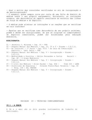 57
- Qual o motivo das convulsões verificadas no ato da incorporação e
da desincorporação?
- O exagero, quase sempre corre por conta de uma falta de domínio do
médium sobre o seu próprio equipamento. Entretanto, as contrações
normais, são decorrência do impacto resultante do encontro das linhas
de força do médium e do Espírito.
- O médium pode eliminar as contrações e as reações que se verificam
em tais ocasiões?
- Àquelas que se verificam como decorrência de seu próprio animismo,
podem e devem ser disciplinadas. As que se originam no comportamento
do Espírito comunicante, podem ser minimizadas pela educação
mediúnica.
BIBLIOGRAFIA:
01 - Hermínio C. Miranda - Cap. IV - FEB
02 - Pequeno Manual dos Médiuns - Cap. II, IV e V - Erasmo - C.E.I.S.
03 - No Invisível - 1ª Parte - Cap. VIII - As Leis da Comunicação
Espírita - Léon Denis - FEB
04 - Pequeno Manual dos Médiuns - Cap. V - Incorporação - Erasmo -
C.E.I.S.
05 - Mediunidade e Doutrina - Odilon Fernandes e Carlos Bacceli -
Cap. XV - O Grupo Mediúnico
06 - Pequeno Manual dos Médiuns - Cap. V - Incorporação - Erasmo -
C.E.I.S.
07 - O Livro dos Médiuns - Allan Kardec - Cap. XIX - Ítem 225 - LAKE
08 - Diretrizes de Segurança - Divaldo Franco/Raul Teixeira - Cap. XI
- Perg. 104 - Ed. FRATER
09 - Pequeno Manual dos Médiuns - Cap. V - Incorporação - Erasmo -
C.E.I.S.
UNIDADE IV - TÉCNICAS COMPLEMENTARES
IV.1 - A PRECE
A fé e o amor são os dois grandes instrumentos de trabalho do
doutrinador.
 