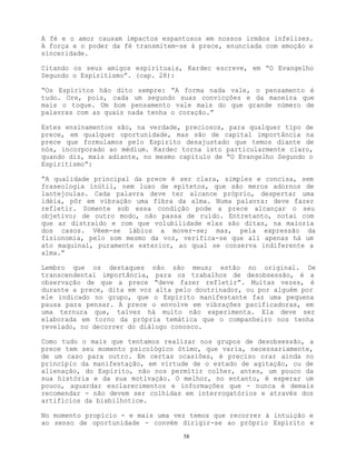 58
A fé e o amor causam impactos espantosos em nossos irmãos infelizes.
A força e o poder da fé transmitem-se à prece, enunciada com emoção e
sinceridade.
Citando os seus amigos espirituais, Kardec escreve, em “O Evangelho
Segundo o Espiritismo”. (cap. 28):
“Os Espíritos hão dito sempre: “A forma nada vale, o pensamento é
tudo. Ore, pois, cada um segundo suas convicções e da maneira que
mais o toque. Um bom pensamento vale mais do que grande número de
palavras com as quais nada tenha o coração.”
Estes ensinamentos são, na verdade, preciosos, para qualquer tipo de
prece, em qualquer oportunidade, mas são de capital importância na
prece que formulamos pelo Espírito desajustado que temos diante de
nós, incorporado ao médium. Kardec torna isto particularmente claro,
quando diz, mais adiante, no mesmo capítulo de “O Evangelho Segundo o
Espiritismo”:
“A qualidade principal da prece é ser clara, simples e concisa, sem
fraseologia inútil, nem luxo de epítetos, que são meros adornos de
lantejoulas. Cada palavra deve ter alcance próprio, despertar uma
idéia, pôr em vibração uma fibra da alma. Numa palavra: deve fazer
refletir. Somente sob essa condição pode a prece alcançar o seu
objetivo; de outro modo, não passa de ruído. Entretanto, notai com
que ar distraído e com que volubilidade elas são ditas, na maioria
dos casos. Vêem-se lábios a mover-se; mas, pela expressão da
fisionomia, pelo som mesmo da voz, verifica-se que ali apenas há um
ato maquinal, puramente exterior, ao qual se conserva indiferente a
alma.”
Lembro que os destaques não são meus; estão no original. De
transcendental importância, para os trabalhos de desobsessão, é a
observação de que a prece “deve fazer refletir”. Muitas vezes, é
durante a prece, dita em voz alta pelo doutrinador, ou por alguém por
ele indicado no grupo, que o Espírito manifestante faz uma pequena
pausa para pensar. A prece o envolve em vibrações pacificadoras, em
uma ternura que, talvez há muito não experimenta. Ela deve ser
elaborada em torno da própria temática que o companheiro nos tenha
revelado, no decorrer do diálogo conosco.
Como tudo o mais que tentamos realizar nos grupos de desobsessão, a
prece tem seu momento psicológico ótimo, que varia, necessariamente,
de um caso para outro. Em certas ocasiões, é preciso orar ainda no
princípio da manifestação, em virtude de o estado de agitação, ou de
alienação, do Espírito, não nos permitir colher, antes, um pouco da
sua história e da sua motivação. O melhor, no entanto, é esperar um
pouco, aguardar esclarecimentos e informações que - nunca é demais
recomendar - não devem ser colhidas em interrogatórios e através dos
artifícios da bisbilhotice.
No momento propício - e mais uma vez temos que recorrer à intuição e
ao senso de oportunidade - convém dirigir-se ao próprio Espírito e
 