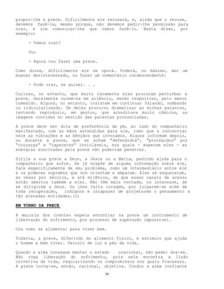 59
propor-lhe a prece. Dificilmente ele recusará, e, ainda que o recuse,
devemos fazê-la, mesmo porque, não devemos pedir-lhe permissão para
orar, e sim comunicar-lhe que vamos fazê-lo. Basta dizer, por
exemplo:
- Vamos orar?
Ou:
- Agora vou fazer uma prece.
Como disse, dificilmente ele se oporá. Poderá, no máximo, dar um
muxoxo desinteressado, ou fazer um comentário condescendente:
- Pode orar, se quiser. . .
Curioso, no entanto, que muito raramente eles procuram perturbar a
prece. Geralmente ouvem-na em silêncio, senão respeitoso, pelo menos
comedido. Alguns, no entanto, insistem em continuar falando, zombando
ou ridicularizando. Um deles procurou dramatizar as minhas palavras,
tentando reproduzir, em gestos, que acreditava muito cômicos, as
imagens contidas no sentido das palavras pronunciadas.
A prece deve ser dita de preferência de pé, ao lado do companheiro
manifestado, com as mãos estendidas para ele, como que a concentrar
nele as vibrações e as bênçãos que invocamos. Alguns informam depois,
ou durante a prece, que se acham “defendidos”, “protegidos” por
“couraças” e “capacetes” invioláveis, nos quais - esperam eles - as
energias suscitadas pela prece não poderiam penetrar.
Dirija a sua prece a Deus, a Jesus ou a Maria, pedindo ajuda para o
companheiro que sofre. Se já dispõe de alguma informação sobre ele,
fale especificamente de seu problema, como um intermediário entre ele
e os poderes supremos que nos orientam e amparam. Eles se esqueceram,
às vezes por séculos, e até milênios, de que esses canais de acesso
estão abertos também a eles. Não têm mais vontade, ou interesse, de
se dirigirem a Deus. Ou lhes falta coragem, por julgarem-se além de
toda recuperação, indígnos e incapazes de projetarem o pensamento a
tão elevadas entidades.(1)
EM TORNO DA PRECE
A maioria dos crentes espera encontrar na prece um instrumento de
libertação do sofrimento, por processo de superação impossível.
Ora como se alimenta: para viver bem.
Todavia, a prece, diferindo do alimento físico, é estímulo que ajuda
o homem a bem viver. Veículo de luz e pão da vida.
Quando a alma consegue manter o estado oracional, não pede: doa-se.
Não roga liberação do sofrimento, pois nele encontra a lição
corretiva da vida, regularizando os compromissos nos quais fracassou.
A prece torna-se, então, racional, objetiva. Conduz a alma confiante
 