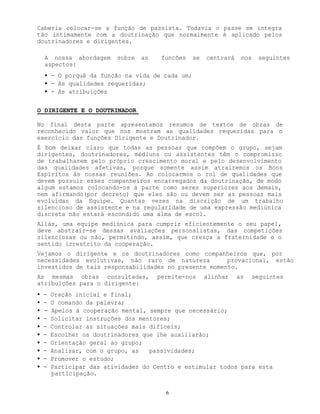 6
Caberia colocar-se a função de passista. Todavia o passe se integra
tão intimamente com a doutrinação que normalmente é aplicado pelos
doutrinadores e dirigentes.
A nossa abordagem sobre as funcões se centrará nos seguintes
aspectos:
• - O porquê da função na vida de cada um;
• - As qualidades requeridas;
• - As atribuições
O DIRIGENTE E O DOUTRINADOR
No final desta parte apresentamos resumos de textos de obras de
reconhecido valor que nos mostram as qualidades requeridas para o
exercício das funções Dirigente e Doutrinador.
É bom deixar claro que todas as pessoas que compõem o grupo, sejam
dirigentes, doutrinadores, médiuns ou assistentes têm o compromisso
de trabalharem pelo próprio crescimento moral e pelo desenvolvimento
das qualidades afetivas, porque somente assim atrairemos os Bons
Espíritos às nossas reuniões. Ao colocarmos o rol de qualidades que
devem possuir esses companheiros encarregados da doutrinação, de modo
algum estamos colocando-os à parte como seres superiores aos demais,
nem afirmando(por decreto) que eles são ou devem ser as pessoas mais
evoluídas da Equipe. Quantas vezes na discrição de um trabalho
silencioso de assistente e na regularidade de uma expressão mediúnica
discreta não estará escondido uma alma de escol.
Aliás, uma equipe mediúnica para cumprir eficientemente o seu papel,
deve abstrair-se dessas avaliações personalistas, das competições
silenciosas ou não, permitindo, assim, que cresça a fraternidade e o
sentido irrestrito da cooperação.
Vejamos o dirigente e os doutrinadores como companheiros que, por
necessidades evolutivas, não raro de natureza provacional, estão
investidos de tais responsabilidades no presente momento.
As mesmas obras consultadas, permite-nos alinhar as seguintes
atribuições para o dirigente:
• - Oração inicial e final;
• - O comando da palavra;
• - Apelos à cooperação mental, sempre que necessário;
• - Solicitar instruções dos mentores;
• - Controlar as situações mais difíceis;
• - Escolher os doutrinadores que lhe auxiliarão;
• - Orientação geral ao grupo;
• - Analisar, com o grupo, as passividades;
• - Promover o estudo;
• - Participar das atividades do Centro e estimular todos para esta
participação.
 