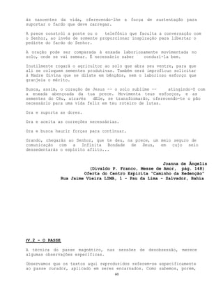 60
às nascentes da vida, oferecendo-lhe a força de sustentação para
suportar o fardo que deve carregar.
A prece constrói a ponte ou o telefônio que faculta a conversação com
o Senhor, ao invés de somente proporcionar inspiração para libertar o
pedinte do fardo do Senhor.
A oração pode ser comparada à enxada laboriosamente movimentada no
solo, onde se vai semear. É necessário saber conduzí-la bem.
Inutilmente rogará o agricultor ao solo que abra seu ventre, para que
ali se coloquem sementes produtivas. Também será improfícuo solicitar
à Madre Divina que se dilate em bênçãos, sem o laborioso esforço que
granjeia o mérito.
Busca, assim, o coração de Jesus -- o solo sublime -- atingindo-O com
a enxada abençoada da tua prece. Movimenta teus esforços, e as
sementes do Céu, através dEle, se transformarão, oferecendo-te o pão
necessário para uma vida feliz em teu roteiro de lutas.
Ora e suporta as dores.
Ora e aceita as correções necessárias.
Ora e busca haurir forças para continuar.
Orando, chegarás ao Senhor, que te deu, na prece, um meio seguro de
comunicação com a Infinita Bondade de Deus, em cujo seio
dessedentarás o espírito aflito...
Joanna de Ângelis
(Divaldo P. Franco, Messe de Amor, pág. 148)
Oferta do Centro Espírita “Caminho da Redenção”
Rua Jaime Vieira LIMA, 1 - Pau da Lima - Salvador, Bahia
IV.2 - O PASSE
A técnica do passe magnético, nas sessões de desobsessão, merece
algumas observações específicas.
Observamos que os textos aqui reproduzidos referem-se especificamente
ao passe curador, aplicado em seres encarnados. Como sabemos, porém,
 