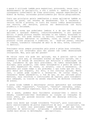 61
o passe é utilizado também para magnetizar, provocando, nesse caso, o
desdobramento do perispírito, e até o acesso à memória integral e
consequente conhecimento de vidas anteriores, segundo experiências de
Albert de Rochas, reiteradas posteriormente por vários pesquisadores.
Creio que princípios gerais semelhantes a esses aplicam-se também ao
estudo do passe, nas sessões de desobsessão. Ele é realmente o
recurso válido e potente, no trato dos nossos irmãos desencarnados;
sua técnica, não obstante, precisa ser desenvolvida com muita
prudência e seriedade.
A primeira norma que poderíamos lembrar é a de que não deve ser
aplicado a qualquer momento, indiscriminadamente, e por qualquer
motivo. O passe provoca reações variadas no ser humano, encarnado ou
desencarnado. Ele pode serenar ou excitar, condensar ou dispersar
fluídos, causar bem-estar ou incômodo, curar ou trazer mais dor,
provocar crises psíquicas e orgânicas, ou fazê-las cessar, subjugar
ou liberar, transmitir vibrações de amor ou de ódio, enfim, construir
ou destruir.
Precisamos estar sempre protegidos pela prece e pelas boas intenções,
sempre que nos levantamos para dar passes num irmão desencarnado
incorporado. Mas, para que dar passes?
Em vários casos ele pode ser aplicado, mas é preciso usá-lo com
moderação, para que, ao tentarmos acalmar um Espírito agitado, não o
levemos a um estado de sonolência que dificulte a comunicação com
ele, justamente do que mais precisamos. Se temos necessidade de
dialogar, para ajudá-lo, como vamos entorpecê-lo a ponto de levá-lo
ao sono magnético? Às vezes, no entanto, isso é necessário. Já
debatemos por algum tempo o seu problema; o que tinha que ser dito,
pelo menos por enquanto, foi dito, e ele continua agitado. Neste
caso, o passe pode ajudá-lo a serenar-se. De outras vezes, é
necessário mesmo adormecê-lo, a fim de que, ao ser retirado pelos
mentores, seja recolhido a instituições de repouso, para tratamento
mais adequado, ou trazido na sessão seguinte, em melhores condições
de acesso.
O passe ajuda também a desintegrar certos apetrechos que costumam
trazer, como “capacetes”, “couraças”, “objetos” imantados, armas,
símbolos, vestimentas especiais. Para isto serão passes de dispersão.
Com o passe, podemos mais facilmente alcançar-lhes o centro da
emoção, transmitindo-lhes diretamente ao coração as vibrações do
nosso afeto, que parecem escorrer como uma descarga elétrica, ao
longo dos braços.
passe cura dores que julgam totalmente “físicas”, pois localizam-se
muito realisticamente em pontos específicos de seus perispíritos. Com
passes - e neste caso precisamos também de um médium que tenha
condições de exteriorizar ectoplasma - poderemos reconstituir-lhes
lesões mais sérias ou deformações perispirituais.
 