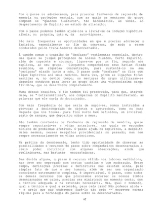 62
Com o passe os adormecemos, para provocar fenômenos de regressão de
memória ou projeções mentais, com as quais os mentores do grupo
compõem os “quadros fluídicos”, tão necessários, às vezes, ao
despertamento de Espírito em estado de alienação.
Com o passe podemos também ajudá-los a livrar-se da indução hipnótica
alheia, ou própria, isto é, da auto-hipnose.
São mais frequentes as oportunidades em que é preciso adormecer o
Espírito, especialmente ao fim da conversa, de modo a serem
conduzidos pelos trabalhadores desencarnados.
É também comum o trabalho de “desfazer” vestimentas especiais, dentro
das quais se julgam protegidos de nossos fluídos. Certo Espírito,
além de capacete e couraça, ligava-se por um fio, segundo nos
explicou, ao seu grupo. Cinquenta companheiros seus haviam ficado
reunidos, em rigorosa concentração, para sustentá-lo na sua
“perigosa” missão junto a nós. O passe pode “desfazer” os fios que
ligam Espíritos aos seus redutos. Desta vez, porém as ligações foram
mantidas e, no devido tempo, os mentores do grupo utilizaram-se
daqueles condutos para levar ao grupo deles uma vigorosíssima carga
fluídica, que os desarvorou completamente.
Numa dessas ocasiões, o fio também foi preservado, para que, através
dele, se “ retransmitisse”, aos comparsas do Espírito manifestado, as
palavras que ele ouvia do doutrinador.
Com mais frequência do que seria de supor-se, somos instruídos a
provocar a desintegração de objetos e apetrechos, como no caso
daquele que nos trouxe, para fins muito bem definidos, um invisível
prato de sangue, que depositou sobre a mesa.
São também constantes os fenômenos de regressão de memória, quase
sempre reportando-se a vidas anteriores, nas quais se escondem
núcleos de problemas afetivos. O passe ajuda os Espíritos, a despeito
deles mesmos, nesses mergulhos providenciais no passado, mas nem
sempre necessariamente em vidas anteriores.
Na prática da desobsessão, tenho tido oportunidade de observar as
possibilidades e recursos do passe sobre companheiros desencarnados e
creio poder contribuir com algumas observações, ainda que
preliminares, mas bastante encorajadoras.
Sem dúvida alguma, o passe é recurso válido nos labores mediúnicos,
mas deve ser empregado com certas cautelas e com moderação. Nesse
campo, definições precisas e definitivas não existem ainda, pelo
simples fato de que o ser humano, além de ser uma organização
consciente extremamente complexa, é imprevisível. O passe, como todos
os demais recursos com que procuramos socorrer os nossos irmãos
desencarnados em crise, precisa ser ministrado no momento certo, com
a técnica adequada e na extensão necessária. Mas, qual o momento,
qual a técnica e qual a extensão, para cada caso? Não podemos ainda -
- e creio que não poderemos fazê-lo tão cedo -- escrever normas
rígidas para a tecnologia do passe sobre os desencarnados.
 