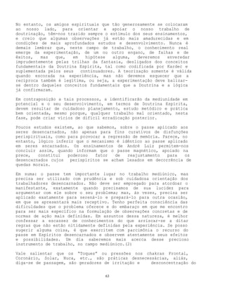 63
No entanto, os amigos espirituais que tão generosamente se colocaram
ao nosso lado, para orientar e apoiar o nosso trabalho de
doutrinação, têm-nos trazido sempre o estímulo dos seus ensinamentos,
e creio que algumas observações já estão mais amadurecidas e em
condições de mais aprofundados estudos e desenvolvimento. Nunca é
demais lembrar que, neste campo de trabalho, o conhecimento real
emerge da experimentação, de um ou outro engano, de falhas e de
êxitos, mas que, em hipótese alguma, deveremos enveredar
imprudentemente pelas trilhas da fantasia, desligados dos conceitos
fundamentais da Doutrina Espírita, tal como codificada por Kardec e
suplementada pelos seus continuadores. A teorização somente é válida
quando escorada na experiência, mas não devemos esquecer que a
recíproca também é legítima, ou seja, a experimentação deve balizar-
se dentro daqueles conceitos fundamentais que a Doutrina e a lógica
já confirmaram.
Em contraposição a tais processos, a identificarão da mediunidade em
potencial e o seu desenvolvimento, em termos de Doutrina Espírita,
devem resultar de cuidadoso planejamento, estudo metódico e prática
bem orientada, mesmo porque, qualquer trabalho mal orientado, nesta
fase, pode criar vícios de difícil erradicação posterior.
Poucos estudos existem, ao que sabemos, sobre o passe aplicado aos
seres desencarnados, não apenas para fins curativos de disfunções
perispirituais, como para provocar a regressão de memória. Parece, no
entanto, lógico inferir que o mecanismo é idêntico ao passe aplicado
em seres encarnados. Os ensinamentos de André Luiz permitem-nos
concluir assim, quando informam que o passe magnético, apoiado na
prece, constitui poderoso fator de reajustamento para os
desencarnados cujos perispíritos se acham lesados em decorrência de
quedas morais.
Em suma: o passe tem importante lugar no trabalho mediúnico, mas
precisa ser utilizado com prudência e sob cuidadosa orientação dos
trabalhadores desencarnados. Não deve ser empregado para atordoar o
manifestante, exatamente quando precisamos de sua lucidez para
argumentar com ele sobre o seu problema; mas, às vezes, precisa ser
aplicado exatamente para serená-lo e prepará-lo para outra ocasião,
em que se apresentará mais receptivo. Tenho perfeita consciência das
dificuldades que o problema oferece e do embaraço em que me encontro
para ser mais específico na formulação de observações concretas e de
normas de ação mais definidas. Em assuntos dessa natureza, é melhor
confessar a escassez de conhecimentos do que arriscar-se a ditar
regras que não estão nitidamente definidas pela experiência. Se posso
sugerir alguma coisa, é que exercitem com parcimônia o recurso do
passe em Espíritos desencarnados e observem atentamente seus efeitos
e possibilidades. Um dia saberemos mais acerca desse precioso
instrumento de trabalho, no campo mediúnico.(2)
Vale salientar que os “Toques” ou pressões nos chakras Frontal,
Coronário, Solar, Nuca, etc., são práticas desnecessárias, aliás,
diga-se de passagem, são geradores de irritação e desconcentração do
 