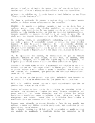 64
médium, o qual se vê depois de certos “apertos” com dores locais ou
tensões que refletem o estado de desconforto a que são submetidos.
Vejamos três opiniões de Divaldo Franco e Raul Teixeira no seu livro
“Diretrizes de Segurança”.(3)
73. Para a aplicação do passe, o médium deve resfolegar, gemer,
estalar os dedos, soprar ruidosamente, dar conselhos?
DIVALDO - Só quando ele estiver cansado é que tal se dará. Todo e
qualquer passe, como toda técnica espírita, se caracteriza pela
elevação, pelo equilíbrio. Se uma pessoa cortês se esforça para ser
gentil, na vida normal, porque, na hora das questões transcendentais,
deverão permitir-se desequilíbrios? Se é um labor de paz, não há
razão para que ocorram desarmonias ou se dêem conselhos mediúnicos.
Se se trata, porém, de aconselhamento mediúnico, não se justificará
que haja o passe. É necessário situar as coisas nos seus devidos
lugares. A hora do passe é especial. Se se pretende adentrar em
conselhos e orientações, tome-se de um bom livro e leia-se, porque
não pode haver melhores diretrizes do que as que estão exaradas em “O
Evangelho Segundo o Espiritismo” e nas obras subsidiárias da Doutrina
Espírita.
78. Na aplicação dos passes, há necessidade de que os médiuns
passistas retirem de seus braços, de suas mãos, os adornos, como
pulseiras, relógios, anéis? Isto tem alguma implicação magnética, ou
é apenas para evitar ruídos e dar-lhes maior liberdade de ação?
DIVALDO - Em nossa forma de ver, a eliminação dos objetos de uso e os
adornos não têm uma implicação direta no efeito positivo ou negativo
do passe. Porque é mais cômodo e evita o chocalhar dos braceletes,
das argolas, das pulseiras, que produzem uma sensação desagradável,
devem ser retirados.
80. Muitos que aplicam passes, logo após, sentam-se para recebê-los
de outros, a fim de se reabastecerem. Que pensar de tal prática?
RAUL - Tal prática apenas indicam o pouco entendimento que têm as
pessoas com relação ao que fazem.
Quando aplicamos passes, antes de atirarmos as energias sobre o
paciente, nos movimentos ritmados das mãos, ficamos envolvidos por
essas energias, por essas vibrações, que nos chegam dos Amigos
Espirituais envolvidos nessa atividade, o que indica que, antes de
atendermos aos outros, somos nós, a princípio, beneficiados e
auxiliados para que possamos auxiliar, por nossa vez.
Incorre numa situação no mínimo bisonha o fato de que aquele que
aplicar o passe por último estaria desfalcado, sem condições de ser
atendido por outra pessoa.
Não é demais lembrar que há hábitos já enraizados os quais merecem
uma revisão de avaliação e coerência dentro das propostas da FÉ
 