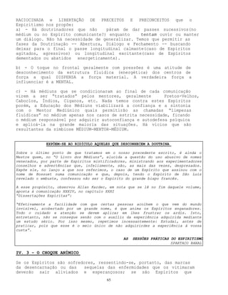 65
RACIOCINADA e LIBERTAÇÃO DE PRECEITOS E PRECONCEITOS que o
Espiritismo nos propõe:
a) - Há doutrinadores que não páram de dar passes sucessivos(no
médium ou no Espírito comunicante?) enquanto tentam ouvir ou manter
um diálogo. Não há necessidade de generalizar. Temos que permitir as
fases da Doutrinação -- Abertura, Diálogo e Fechamento -- buscando
deixar para o final o passe longitudinal calmante(caso de Espíritos
agitados, agressivos) ou longitudinal excitante(caso de Espíritos
dementados ou abatidos energeticamente).
b) - O toque no frontal geralmente com pressões é uma atitude de
desconhecimento da estrutura fluídica (energética) dos centros de
força a qual DISPENSA a força material. A verdadeira força a
influenciar é a MENTAL.
c) - Há médiuns que se condicionaram ao final de cada comunicação
virem a ser “tratados” pelos mentores, geralmente Pretos-Velhos,
Caboclos, Índios, Ciganos, etc. Nada temos contra estes Espíritos
porém, a Educação dos Médiuns viabilizará a confiança e a sintonia
com o Mentor Mediúnico quais permitirão as chamadas “limpezas
fluídicas” no médium apenas nos casos de estrita necessidade, ficando
o médium responsável por adquirir autoconfiança e autodefesa psíquica
e aplicá-la na grande maioria das situações. Há vícios que são
resultantes da simbiose MÉDIUM-MENTOR-MÉDIUM.
IV. 3 - O CHOQUE ANÍMICO
Se os Espíritos são sofredores, ressentindo-se, portanto, das marcas
da desencarnação ou das sequelas das enfermidades que os vitimaram
deverão sair aliviados e esperançosos; se são Espíritos que
EXPÕEM-SE AO RIDÍCULO AQUELES QUE DESCONHECEM A DOUTRINA
Sobre o último ponto de que tratamos em o nosso precedente escrito, é ainda o
Mestre quem, no “O Livro dos Médiuns”, elucida a questão do uso abusivo de nomes
venerados, por parte de Espíritos mistificadores, ministrando aos experimentadores
conselhos e advertências que, infelizmente, são, as mais das vezes, desprezados.
Expõe ele, no lanço a que nos referimos, o caso de um Espírito que assinou com o
nome de Bossuet numa comunicação e que, depois, tendo o Espírito de São Luís
revelado o embuste, confessou não ser o Espírito do grande bispo francês.
A esse propósito, observou Allan Kardec, em nota que se lê no fim daquele volume,
aposta à comunicação XXXIV, no capítulo XXXI
“Dissertações Espíritas”:
“Efetivamente a facilidade com que certas pessoas acolhem o que vem do mundo
invisível, acobertado por um grande nome, é que anima os Espíritos enganadores.
Todo o cuidado e atenção se devem aplicar em lhes frustrar os ardis. Isto,
entretanto, não se consegue senão com o auxílio da experiência adquirida mediante
um estudo sério. Por isso mesmo, repetimos incessantemente: Estudai, antes de
praticar, pois que esse é o meio único de não adquirirdes a experiência à vossa
custa”.
AS SESSÕES PRÁTICAS DO ESPIRITISMO
SPARTACO BANAL
 