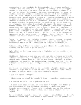 66
desconhecem a sua condição de desencarnados por estarem confusos e
iludidos com uma realidade inesperada, o diálogo e as percepções
ambientais que lhes sejam facultadas na reunião prepará-los-ão a fim
de que os Amigos Espirituais, parentes desencarnados ou mesmo os
doutrinadores lentamente os esclareçam com relação à nova condição de
vida. Se, porém, negam a condição de desencarnados pelo fascínio do
materialismo, escamoteando a verdade e auto-hipnotizando-se a ponto
de passarem a crer na própria ilusão que construíram serão conduzidos
através do choque anímico a “ remorrerem”, vivendo de novo o instante
da desencarnação. Os amedrontados, perseguidos por outros Espíritos
se entregarão confiantes à proteção do grupo. Os dementados e de
mentes avassaladas por sevícias e profundas sugestões hipnóticas
desfechadas por seus algozes vão a pouco e pouco se libertando. A
presença de mistificadores não será habitual ocorrendo tão somente
para nossa instrução e objetivando atender o doente no seu mal
específico que é o hábito infeliz de burlar. Os ditos obsessores
apresentar-se-ão controlados e alguns deles haverão de se
sensibilizar ante os exemplos que lhes possam ser passados.
Vemos o exemplo do Espírito Ricardo quando buscava perseguir
Julinda. (“Nas Fronteiras da Loucura”) o qual ao ser ajustado ao
equipamento mediúnico de Jonas passa pela seguinte situação:(4).
Psiquicamente, o Instrutor despertou, por efeito de indução mental,
Ricardo, que estranhou o que se passava.
Após olhar em derredor, assustado, o Espírito pareceu sentir-se em
desconforto.
Obsidiando Julinda, a sua era uma ação que ele provocava ao próprio
falante, enquanto que, imantado a um médium educado psiquicamente, se
sentia parcialmente tolhido, com os movimentos limitados e porque
utilizando os recursos da mediunidade, recebia, por sua vez, as
vibrações do encarnado que, de alguma forma, exercia influência sobre
ele.
Ao pensar em desvencilhar-se da incômoda situação, percebeu que
acionava o corpo físico de que se utilizava, sem saber como. Pensou
em reagir e ouviu a própria voz pelos lábios do médium.
- Que faço aqui? - indagara.
- Visita-nos, por mercê da vontade de Deus - respondeu o doutrinador.
- E onde me encontro? Que se pretende de mim?
- O caro amigo está em casa, em nossa Casa de Oração, onde todos que
nos preocupamos uns com os outros, pensando na felicidade geral.
Ricardo encolerizou-se. Tomado pela crueldade que se lhe aninhara
n’alma, quis agredir o interlocutor, acionando o médium, mas não o
logrou.
Na mediunidade educada, mesmo em estado sonambúlico, o Espírito
encarnado exerce vigilância sobre o comunicante, não lhe permitindo
 