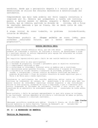 67
exorbitar, desde que o perispírito daquele é o veículo pelo qual o
desencarnado se utiliza dos recursos necessários à exteriorização dos
sentimentos.
Compreendendo que mais nada poderia ser feito naquela conjuntura e
inspirado por Dr. Bezerra que acompanhava a tarefa sob controle,
passou a aplicar passes no médium, enquanto o Mentor desprendia
Ricardo, que se liberou, partindo na direção de Julinda, sob a força
da imantação demorada a que se fixara, não se dando conta de como
sequer retornava.
A etapa inicial do nosso trabalho, no problema Julinda-Ricardo,
coroa-se de bênçãos.
“Desejávamos produzir um choque anímico em nosso irmão, para
colhermos resultados futuros. Que o Senhor abençoe nossos
propósitos!”.
IV. 4 - A REGRESSÃO DE MEMÓRIA
Técnica de Regressão:
REUNIÃO MEDIÚNICA SÉRIA
Toda e qualquer reunião mediúnica séria, que tem como metas precípuas o intercâmbio
saudável da iluminação e conforto, de instrução e socorro, de aprendizagem e ajuda
é o resultado natural do esforço empreendido pela equipe dos encarnados em relação
aos dirigentes espirituais.
São requisitos imprescindíveis para o êxito de uma reunião mediúnica séria:
a) a afinidade entre os seus participantes;
b) a lealdade de propósitos, voltando o pensamento para os objetivos relevantes;
c) o comportamento edificado no bem;
d) a sinceridade no intercâmbio fraternal entre os membros que a constituem;
e) o desinteresse pelas questões frívolas, imediatistas e vulgares do cotidiano;
f) a vigilância na lucidez durante o transcurso da atividade, porquanto, a mente
sonada, a indisposição, o estado interior de modorra constituem uma maneira
poderosa de perturbar o fluxo da corrente vibratória do mundo espiritual para a
Terra e da Terra para o mundo espiritual.
Precatem-se os participantes das reuniões mediúnicas sérias contra as ciladas
contínuas da insensatez, do cansaço, da desmotivação e da rotina para que, nos
parcos minutos de intercâmbio espiritual estejam dispostos a uma contribuição
valiosa na área psíquica, recebendo em volta a inspiração, a paz e o bem-estar pelo
socorro dispensado às Entidades em sofrimento, trazidas a este recinto que se
transforma em um ambulatório de atendimento urgente aos carenciados da nossa esfera
de ação.
Assim portanto, o êxito de qualquer empreendimento no qual dois grupos se conjugam,
a sua realização exitosa dependerá da eficiência e contribuição de ambas as partes,
sem o que, o fracasso é o resultado inevitável.
João Cleofas
(Mensagem psicofônica recebida pelo médium Divaldo P. Franco, em 25.06.1990, na
reunião mediúnica no Centro Espírita “Caminho da Redenção”, em Salvador-BA)
Encontro Estadual de Espiritismo, novembro/1990
 