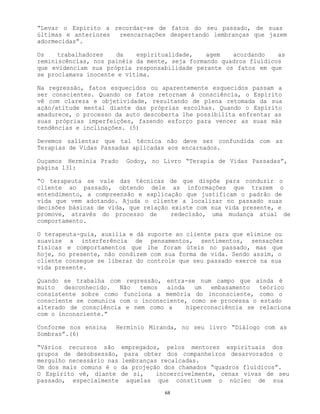 68
“Levar o Espírito a recordar-se de fatos do seu passado, de suas
últimas e anteriores reencarnações despertando lembranças que jazem
adormecidas”.
Os trabalhadores da espiritualidade, agem acordando as
reminiscências, nos painéis da mente, seja formando quadros fluídicos
que evidenciam sua própria responsabilidade perante os fatos em que
se proclamava inocente e vítima.
Na regressão, fatos esquecidos ou aparentemente esquecidos passam a
ser conscientes. Quando os fatos retornam à consciência, o Espírito
vê com clareza e objetividade, resultando de plena retomada da sua
ação/atitude mental diante das próprias escolhas. Quando o Espírito
amadurece, o processo da auto descoberta lhe possibilita enfrentar as
suas próprias imperfeições, fazendo esforço para vencer as suas más
tendências e inclinações. (5)
Devemos salientar que tal técnica não deve ser confundida com as
Terapias de Vidas Passadas aplicadas aos encarnados.
Ouçamos Hermínia Prado Godoy, no Livro “Terapia de Vidas Passadas”,
página 131:
“O terapeuta se vale das técnicas de que dispõe para conduzir o
cliente ao passado, obtendo dele as informações que trazem o
entendimento, a compreensão e explicação que justificam o padrão de
vida que vem adotando. Ajuda o cliente a localizar no passado suas
decisões básicas de vida, que relação existe com sua vida presente, e
promove, através do processo de redecisão, uma mudança atual de
comportamento.
O terapeuta-guia, auxilia e dá suporte ao cliente para que elimine ou
suavize a interferência de pensamentos, sentimentos, sensações
físicas e comportamentos que lhe foram úteis no passado, mas que
hoje, no presente, não condizem com sua forma de vida. Sendo assim, o
cliente consegue se liberar do controle que seu passado exerce na sua
vida presente.
Quando se trabalha com regressão, entra-se num campo que ainda é
muito desconhecido. Não temos ainda um embasamento teórico
consistente sobre como funciona a memória do inconsciente, como o
consciente se comunica com o inconsciente, como se processa o estado
alterado de consciência e nem como a hiperconsciência se relaciona
com o inconsciente.”
Conforme nos ensina Hermínio Miranda, no seu livro “Diálogo com as
Sombras”.(6)
“Vários recursos são empregados, pelos mentores espirituais dos
grupos de desobsessão, para obter dos companheiros desarvorados o
mergulho necessário nas lembranças recalcadas.
Um dos mais comuns é o da projeção dos chamados “quadros fluídicos”.
O Espírito vê, diante de si, incoercivelmente, cenas vivas de seu
passado, especialmente aquelas que constituem o núcleo de sua
 