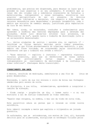 69
problemática, que precisa ser dispersado, para desatar os laços que o
prendem às suas angústias e ao seu alheamento. É evidente que as
cenas não são criadas com a substância evanescente da fantasia; a
matéria-prima, indispensável a essas montagens, encontra-se nos
arquivos perispirituais do ser ali presente. Os técnicos
desencarnados limitam-se a manipular, com respeito e dignidade, os
recursos necessários para desencadear o processo terapêutico, como o
médico que ministra um remédio amargo, justificado pela expectativa
da cura de seu doente.
Não temos, ainda, os encarnados, condições e conhecimentos para
apreender a essência das técnicas empregadas para a obtenção das
projeções. André Luiz deixa-nos entrever tais processos, em
“Missionários da Luz”, quando narra o trabalho de doutrinação junto a
um ex-sacerdote desencarnado:
“... vários ajudantes de serviço - escreve ele, no capítulo 17 -
recolhiam as forças mentais emitidas pelos irmãos presentes,
inclusive as que fluíam abundantemente do organismo mediúnico, o que,
embora não fosse novidade, me surpreendeu pelas características
diferentes com que o trabalho era levado a efeito”.
- “Esse material -- explicou o instrutor - representa vigorosos
recursos plásticos, para que os benfeitores de nossa esfera
materializem provisoriamente certas imagens ou quadros,
indispensáveis ao reavivamento da emotividade e da confiança nas
almas infelizes”. (Destaques desta transcrição).
CONHECIMENTO SEM AMOR
O mestre, recolhido em meditação, semelhava-se a uma flor de lótus em
pleno desabrochar.
Ensinando, o canto da sua voz evocava o cicio da brisa nas folhagens
umedecidas pelo sereno da noite.
Os discípulos, à sua volta, entemeciam-se, aprendendo a conquistar o
caminho da elevação.
- Vinde comigo - propôs-lhe um dia, o homem santo - e eu vos
mostrarei a Lei de Justiça trabalhando as vidas rebeldes.
“Aquele cego recupera, na sombra, o mau uso da visão em outra vida.
Este paralítico educa as pernas que o levaram ao crime noutra
existência.
Este imbecil recompõe a mente que explorou e vilipendiou em jornada
pretérita.
Os esfaimados, que se entredevoram, nos montes de lixo, ali, buscando
detritos para se alimentarem, disciplinam os estômagos viciados pelos
 
