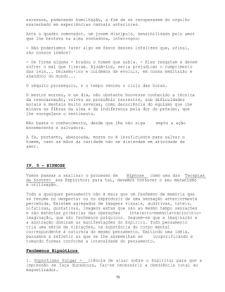 70
excessos, padecendo humilhação, a fim de se recuperarem do orgulho
exacerbado em experiências carnais anteriores.
Ante o quadro comovedor, um jovem discípulo, sensibilizado pelo amor
que lhe brotava na alma sonhadora, interrogou:
- Não poderíamos fazer algo em favor desses infelizes que, afinal,
são nossos irmãos?
- De forma alguma - bradou o homem que sabia. - Eles resgatam e devem
sofrer o mal que fizeram. Ajudá-los, seria prejudicar o cumprimento
das leis... Deixemo-los e cuidemos de evoluir, em nossa meditação e
abandono do mundo...
O séquito prosseguiu, e o tempo venceu o ciclo das horas.
O mestre morreu, e um dia, não obstante houvesse conhecido a técnica
da reencarnação, volveu ao proscênio terrestre, sob dificuldades
morais e mentais muito severas, como decorrência do egoísmo que lhe
minava as fibras da alma e da indiferença pela dor do próximo, que
lhe enregelava o sentimento.
Não basta o conhecimento, desde que lhe não siga empós a ação
benemerente e salvadora.
A fé, portanto, abençoada, morre ou é insuficiente para salvar o
homem, caso as mãos da caridade não se distendam em atividade de
amor.
IV. 5 - HIPNOSE
Vamos passar a analisar o processo de Hipnose como uma das Terapias
de Socorro aos Espíritos; para tal, devemos conhecer o seu mecanismo
e utilização.
Todo e qualquer pensamento não é mais que um fenômeno de memória que
se resume no despertar ou no reproduzir de uma sensação anteriormente
percebida. Existem agregados de imagens visuais, auditivas, táteis,
olfativas, gustativas, imagens estas que são ao mesmo tempo sensações
e são matérias primárias das operações intelecto-memória-raciocínio-
imaginação, que são fenômenos psíquicos. Seguem-se que a imaginação e
a abstração dominam as manifestações do Espírito. Todo pensamento
cria uma série de vibrações, na substância do corpo mental
correspondente à natureza do mesmo pensamento. Emitindo uma idéia,
passamos a refletir as que se lhe assemelham se corporificando e
tomando formas conforme a intensidade do pensamento.
Fenômenos Hipnóticos
1. Hipnotismo Vulgar - ciência de atuar sobre o Espírito; para que a
impressão se faça duradoura, faz-se necessário a obediência total ao
magnetizador.
 
