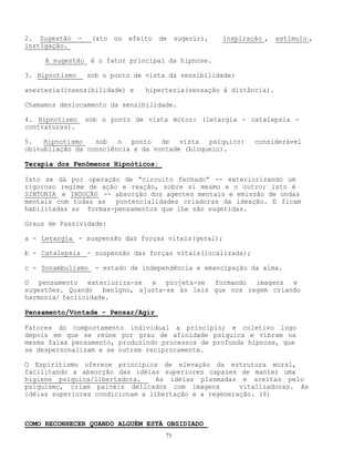 71
2. Sugestão - (ato ou efeito de sugerir), inspiração , estímulo ,
instigação.
A sugestão é o fator principal da hipnose.
3. Hipnotismo sob o ponto de vista da sensibilidade:
anestesia(insensibilidade) e hipertesia(sensação à distância).
Chamamos deslocamento da sensibilidade.
4. Hipnotismo sob o ponto de vista motor: (letargia - catalepsia -
contraturas).
5. Hipnotismo sob o ponto de vista psíquico: considerável
obinubilação da consciência e da vontade (bloqueio).
Terapia dos Fenômenos Hipnóticos:
Isto se dá por operação de “circuito fechado” -- exteriorizando um
rigoroso regime de ação e reação, sobre si mesmo e o outro; isto é
SINTONIA e INDUÇÃO -- absorção dos agentes mentais e emissão de ondas
mentais com todas as pontencialidades criadoras da ideação. E ficam
habilitadas as formas-pensamentos que lhe são sugeridas.
Graus de Passividade:
a - Letargia - suspensão das forças vitais(geral);
b - Catalepsia - suspensão das forças vitais(localizada);
c - Sonambulismo - estado de independência e emancipação da alma.
O pensamento exterioriza-se e projeta-se formando imagens e
sugestões. Quando benígno, ajusta-se às leis que nos regem criando
harmonia/ feclicidade.
Pensamento/Vontade - Pensar/Agir
Fatores do comportamento individual a princípio; e coletivo logo
depois em que se reúne por grau de afinidade psíquica e vibram na
mesma faixa pensamento, produzindo processos de profunda hipnose, que
se despersonalizam e se nutrem reciprocamente.
O Espiritismo oferece princípios de elevação da estrutura moral,
facilitando a absorção das idéias superiores capazes de manter uma
higiene psíquica/libertadora. As idéias plasmadas e aceitas pelo
psiquismo, criam painéis delicados com imagens vitalizadoras. As
idéias superiores condicionam a libertação e a regeneração. (6)
COMO RECONHECER QUANDO ALGUÉM ESTÁ OBSIDIADO
 