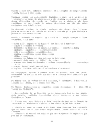 72
Quando alguém está sofrendo obsessão, há alterações de comportamento
físico, mental e emocional.
Qualquer pessoa com conhecimento doutrinário espírita e um pouco de
treinamento no campo do atendimento a obsidiados, reconhece os sinais
dessa alteração. (Percepção de fluídos ou a vidência são bons
auxiliares na verificação do estado obsessivo, mas não são meios
exclusivos nem infalíveis).
Na obsessão simples, os sinais revelados são tênues, insuficientes
para se detectar a influência maléfica, a não ser para quem conheça a
pessoa no seu estado normal.
Quando a obsessão se acentua, os sinais de alteração começam a ficar
evidentes, tais como:
- Olhar fixo, esgazeado ou fugidio, sem encarar a ninguém;
- tiques e cacoetes nervosos;
- desalinho ou desleixo na aparência pessoal - excentricidade;
- agitação, inquietude, intranquilidade;
- medo e desconfiança injustificados;
- apatia, sonolência, mente dispersiva;
- idéias fixas;
- excessos no falar, no rir; mutismo ou tristeza;
- agressividade gratuita, difícil de conter;
- ataques que levam ao desmaio, rigidez, inconsciência, contorsões,
etc.;
- pranto incontrolado sem motivo;
- orgulho, vaidade, ambição ou sexualidade exacerbados.
Na subjugação, quando a pessoa volta ao normal, após uma crise,
geralmente se queixa do domínio sofrido e lamenta atos infelizes que
praticou.
Na fascinação, os demais notam a fantasia, o fanatismo, a fixidez, o
absurdo das idéias, só a pessoa que não.
No Médium, destacaremos os seguintes sinais obsessivos: ( ítem 243 do
“Livro dos Médiuns”):
1. Persistência de um Espírito em se comunicar, bem ou mau grado,
pela escrita, audição, tiptologia, etc., opondo-se a que outros
Espíritos o façam.
2. Ilusão que, não obstante a inteligência de médium, o impede de
reconhecer a falsidade e o ridículo das comunicações que recebe.
3. Crença na infalibilidade e na identidade absoluta dos Espíritos
que se comunicam e, sob nomes respeitáveis, dizem coisas falsas e
absurdas.
4. Confiança do Médium nos elogios que lhe dispensam os Espíritos que
por ele se comunicam.
 