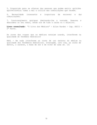 73
5. Disposição para se afastar das pessoas que podem emitir opiniões
aproveitáveis; tomar a mal a crítica das comunicações que recebe.
6. Necessidade incessante e inoportuna de escrever e dar
comunicações.
7. Constrangimento qualquer dominando-lhe a vontade. Rumores e
desordens ao seu redor, sendo ele de tudo a causa ou o objetivo.
Livro consultado: “O Livro dos Médiuns” - Allan Kardec - Cap. XXIII -
2ª Parte.
As cores das roupas que os médiuns estejam usando, interferem na
qualidade do fenômeno mediúnico?
RAUL - Em nada interferem as cores de uso externo do médium na
qualidade dos fenômenos mediúnicos. Interagem, isto sim, as cores de
dentro, o caráter, o modo de ser e de viver de cada um. (3)
 