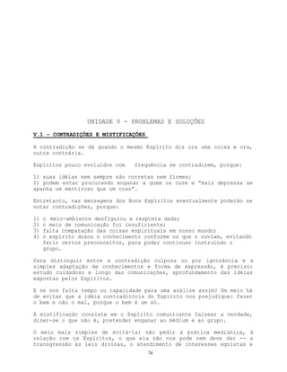 74
UNIDADE V - PROBLEMAS E SOLUÇÕES
V.1 - CONTRADIÇÕES E MISTIFICAÇÕES
A contradição se dá quando o mesmo Espírito diz ora uma coisa e ora,
outra contrária.
Espíritos pouco evoluídos com frequência se contradizem, porque:
1) suas idéias nem sempre são corretas nem firmes;
2) podem estar procurando enganar a quem os ouve e “mais depressa se
apanha um mentiroso que um coxo”.
Entretanto, nas mensagens dos Bons Espíritos eventualmente poderão se
notar contradições, porque:
1) o meio-ambiente desfigurou a resposta dada;
2) o meio de comunicação foi insuficiente;
3) falta comparação das coisas espirituais em nosso mundo;
4) o espírito dosou o conhecimento conforme os que o ouviam, evitando
ferir certos preconceitos, para poder continuar instruindo o
grupo.
Para distinguir entre a contradição culposa ou por ignorância e a
simples adaptação de conhecimentos e forma de expressão, é preciso:
estudo cuidadoso e longo das comunicações, aprofundamento das idéias
expostas pelos Espíritos.
E se nos falta tempo ou capacidade para uma análise assim? Um meio há
de evitar que a idéia contraditória do Espírito nos prejudique: fazer
o bem e não o mal, porque o bem é um só.
A mistificação consiste em o Espírito comunicante falsear a verdade,
dizer-se o que não é, pretender enganar ao médium e ao grupo.
O meio mais simples de evitá-la: não pedir à prática mediúnica, à
relação com os Espíritos, o que ela não nos pode nem deve dar -- a
transgressão às leis divinas, o atendimento de interesses egoístas e
 