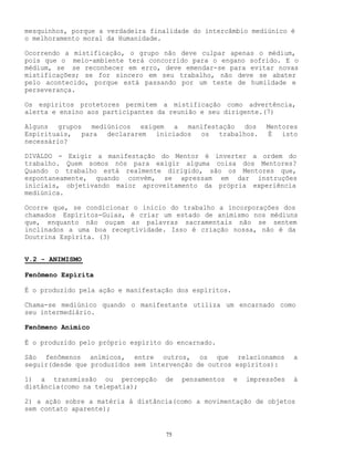 75
mesquinhos, porque a verdadeira finalidade do intercâmbio mediúnico é
o melhoramento moral da Humanidade.
Ocorrendo a mistificação, o grupo não deve culpar apenas o médium,
pois que o meio-ambiente terá concorrido para o engano sofrido. E o
médium, se se reconhecer em erro, deve emendar-se para evitar novas
mistificações; se for sincero em seu trabalho, não deve se abater
pelo acontecido, porque está passando por um teste de humildade e
perseverança.
Os espíritos protetores permitem a mistificação como advertência,
alerta e ensino aos participantes da reunião e seu dirigente.(7)
Alguns grupos mediúnicos exigem a manifestação dos Mentores
Espirituais, para declararem iniciados os trabalhos. É isto
necessário?
DIVALDO - Exigir a manifestação do Mentor é inverter a ordem do
trabalho. Quem somos nós para exigir alguma coisa dos Mentores?
Quando o trabalho está realmente dirigido, são os Mentores que,
espontaneamente, quando convém, se apressam em dar instruções
iniciais, objetivando maior aproveitamento da própria experiência
mediúnica.
Ocorre que, se condicionar o início do trabalho a incorporações dos
chamados Espíritos-Guias, é criar um estado de animismo nos médiuns
que, enquanto não ouçam as palavras sacramentais não se sentem
inclinados a uma boa receptividade. Isso é criação nossa, não é da
Doutrina Espírita. (3)
V.2 - ANIMISMO
Fenômeno Espírita
É o produzido pela ação e manifestação dos espíritos.
Chama-se mediúnico quando o manifestante utiliza um encarnado como
seu intermediário.
Fenômeno Anímico
É o produzido pelo próprio espírito do encarnado.
São fenômenos anímicos, entre outros, os que relacionamos a
seguir(desde que produzidos sem intervenção de outros espíritos):
1) a transmissão ou percepção de pensamentos e impressões à
distância(como na telepatia);
2) a ação sobre a matéria à distância(como a movimentação de objetos
sem contato aparente);
 