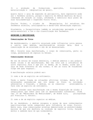 76
3) a produção de formas(como aparições, bicorporeidade,
materialização e ideoplastias em geral).
Quanto maior o grau de expansão do perispírito, mais expressivo pode
ser o fenômeno anímico, porque o espírito do médium desfruta de maior
liberdade em relação ao corpo, retomando o exercício mais pleno de
suas faculdades(que o organismo físico vela).
Charles Richet, o criador da Metapsíquica, foi estudioso dos
fenômenos anímicos, catalogando-os e dando-lhes denominação especial.
Atualmente, a Parapsicologia também os estuda(como percepção e ação
extra-sensorial) e faz a sua classificação dos fenômenos.
ANIMISMO E MEDIUNIDADE
Comunicações de Vivos
Em desdobramento, o espírito encarnado pode influenciar outra pessoa
e usá-la como médium, manifestando-se através dela. Será a
comunicação de um encarnado e não de um desencarnado.
OBS.: Durante essa manifestação, o corpo do comunicante, perto ou
longe, permanecerá em repouso ou êxtase.
Comunicações Anímicas
Em vez de entrar em transe mediúnico, o médium adentra o seu próprio
mundo íntimo e dá manifestação. Mas não está sob a influência de
outro espírito; fala e age por si mesmo, de si mesmo, ainda que o
faça de modo diferente do seu normal. E não se trata de fraude(não
finge nem quer enganar).
A manifestação anímica poderá ser:
1) como a de um espírito em sofrimento.
Tendo a mente fixada em situações aflitivas íntimas, desta ou de
encarnações passadas(em que ele mesmo se fixou ou entidades
adversárias o fixaram), o médium, ao se comunicar animicamente, o
fará como um espírito em sofrimento.
Devemos atender essa manifestação com a mesma disposição de ajudar e
reequilibrar que temos para com os desencarnados sofredores. (Vide
Cap. 22 de “Mecanismos da Mediunidade”, de André Luiz, psicografado
por Francisco C. Xavier).
2) como a de um espírito superior ao médium.
Ao se desdobrar, o médium recupera a posse de seus conhecimentos
espirituais(que estão esmaecidos pela influência do corpo físico).
Neste caso, suas comunicações anímicas demonstrarão as possibilidades
maiores de que ele desfruta na condição de espírito livre, falando
melhor e sabendo mais do que normalmente.
 
