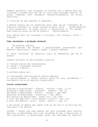77
Podemos aproveitar essa produção, se ocorrer; mas o médium deve ser
orientado e ajudado para que não se vicie nessa produção anímica, se
quiser trabalhar como verdadeiro médium(intermediário de outros
espíritos).
3) resultado de uma sugestão ou impressão.
O médium anímico que se sugestione pela idéia de ser intérprete de
espíritos elevados, no transe tentará produzir falas grandiloquentes
e atos grandiosos. Se algum assunto o impressionou ou lhe agrada,
pode fixar-se neles, em vez de produzir mediunicamente.
Esse médium deve ser orientado e corrigido, até conseguir evitar o
animismo.
Como reconhecer a produção anímica?
Na produção anímica:
1) há repetição dos estados e personalidades apresentados pelo
médium(o comunicante é sempre o mesmo: o próprio médium);
2) falta “presença” de espíritos junto ao médium(ele age de si
mesmo);
Podemos verificar se uma produção é anímica:
1) fazendo análise das comunicações;
2) usando a percepção fluídica;
3) usando a vidência.
O animismo poderá ser:
1) total(quando tudo procede da alma do médium);
2) parcial(quando o médium mistura parte de seus pensamentos e
sentimentos com os do espírito comunicante).
Livros consultados:
Animismo ou Espiritismo? - Ernesto Bozzano - Caps. I a IV
Anismismo e Espiritismo - Alexandre Aksakof - Cap. IV
Estudando a Mediunidade - Martins Peralva - Cap. XXVI
Mecanismo da Mediunidade - André Luiz - Cap. XXIII
Nos Domínios da Mediunidade - André Luiz - Cap. XXII
O Livro dos Espíritos - Allan Kardec - Parte 2 - Cap. VIII
O Livro dos Médiuns - Allan Karde - Parte 2 - Cap. VII
O que pensar do médium que espera tudo do seu Guia e do Guia que faz
tudo para o seu médium?
DIVALDO - Pensar que esse médium não está informado pela Doutrina
Espírita. A mediunidade não é uma faculdade de que o Espiritismo se
fez proprietário. A mediunidade, sendo uma faculdade do Espírito,
 